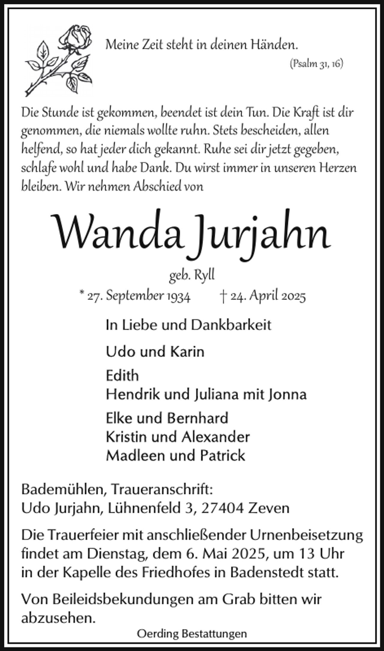 <p>Meine Zeit steht in deinen Händen.</p>
<p>(Psalm 31, 16)</p>
<p>Die Stunde ist gekommen, beendet ist dein Tun. Die Kraﬅ ist dir<br />genommen, die niemals wollte ruhn. Stets bescheiden, allen<br />helfend, so hat jeder dich gekannt. Ruhe sei dir jetzt gegeben,<br />schlafe wohl und habe Dank. Du wirst immer in unseren Herzen<br />bleiben. Wir nehmen Abschied von</p>
<p>Wanda Jurjahn<br />geb. Ryll<br />† 24. April 2025<br />* 27. September 1934<br />In Liebe und Dankbarkeit</p>
<p>Bademühlen, Traueranschrift:<br />Udo Jurjahn, Lühnenfeld 3, 27404 Zeven<br />Die Trauerfeier mit anschließender Urnenbeisetzung<br />findet am Dienstag, dem 6. Mai 2025, um 13 Uhr<br />in der Kapelle des Friedhofes in Badenstedt statt.<br />Von Beileidsbekundungen am Grab bitten wir<br />abzusehen.<br />Oerding Bestattungen</p>