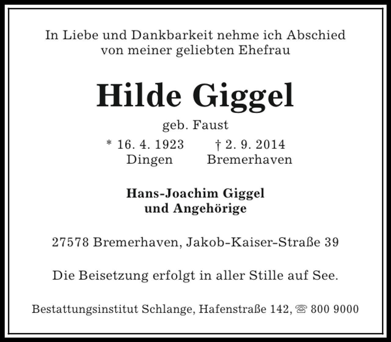 <p>In Liebe und Dankbarkeit nehme ich Abschied<br />von meiner geliebten Ehefrau</p><p>Hilde Giggel<br />geb. Faust<br />* 16. 4. 1923<br />† 2. 9. 2014<br />Dingen<br />Bremerhaven<br />Hans-Joachim Giggel<br />und Angehörige<br />27578 Bremerhaven, Jakob-Kaiser-Straße 39<br />Die Beisetzung erfolgt in aller Stille auf See.<br />Bestattungsinstitut Schlange, Hafenstraße 142, s 800 9000</p>