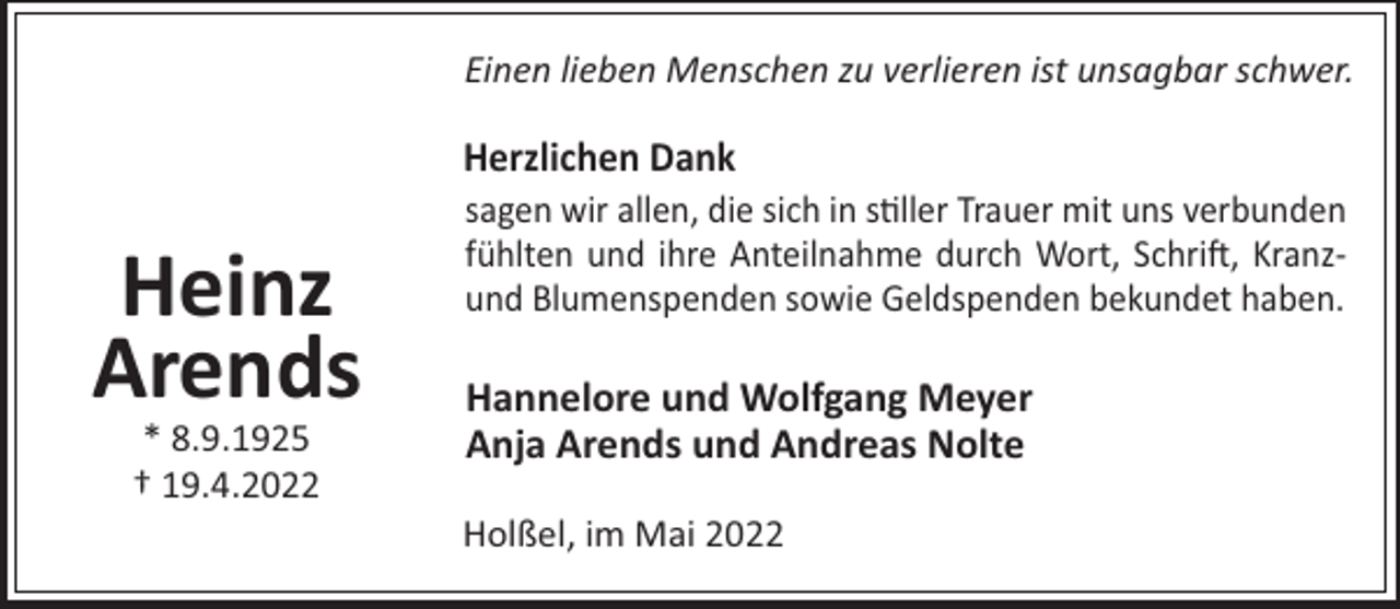 <p>Einen lieben Menschen zu verlieren ist unsagbar schwer.</p><p>Herzlichen Dank</p><p>Heinz<br />Arends<br />* 8.9.1925<br />† 19.4.2022</p><p>sagen wir allen, die sich in s"ller Trauer mit uns verbunden<br />fühlten und ihre Anteilnahme durch Wort, Schri!, Kranzund Blumenspenden sowie Geldspenden bekundet haben.</p><p>Hannelore und Wolfgang Meyer<br />Anja Arends und Andreas Nolte<br />Holßel, im Mai 2022</p>