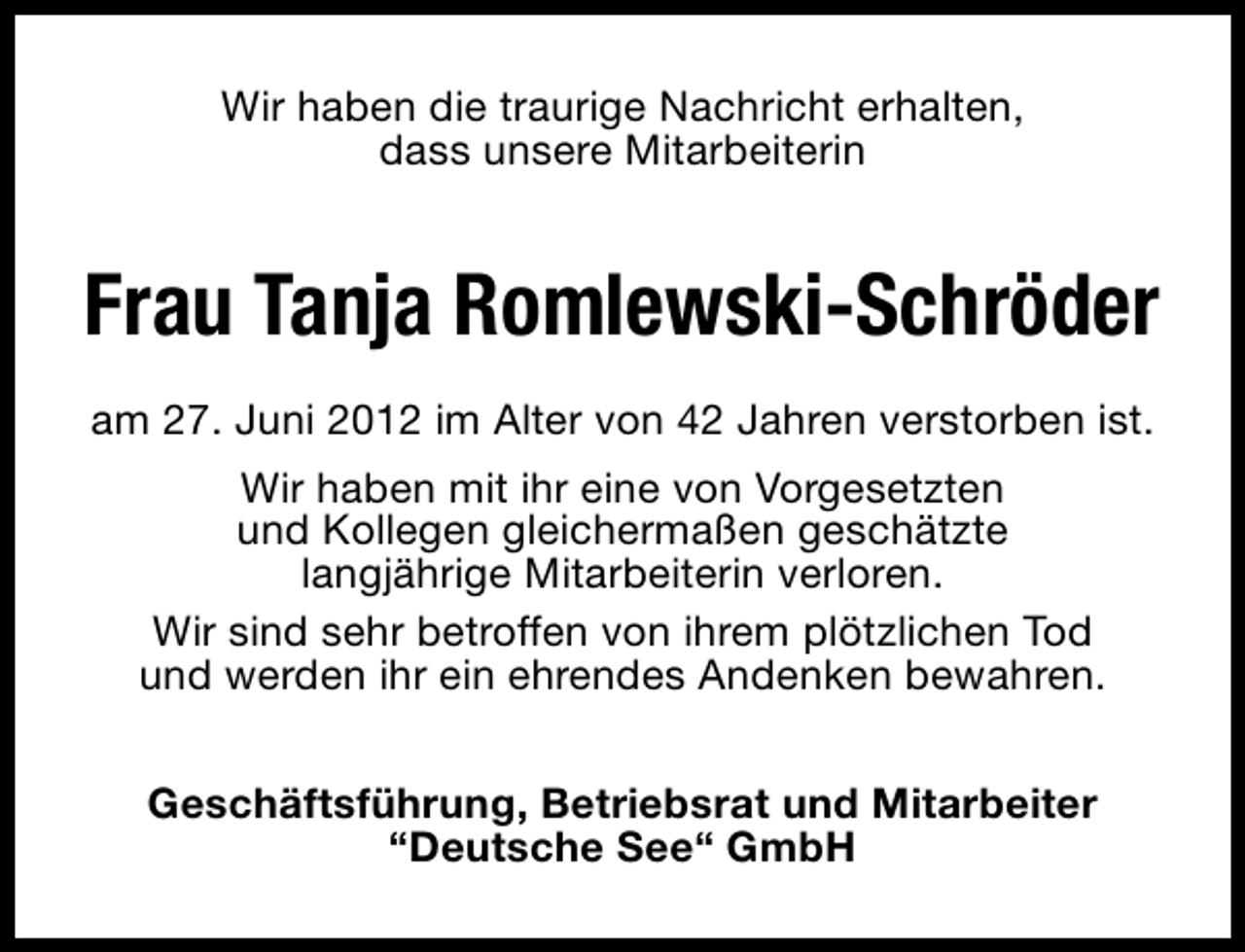 <p>Wir haben die traurige Nachricht erhalten,<br />dass unsere Mitarbeiterin</p><p>Frau Tanja Romlewski-Schröder<br />am 27. Juni 2012 im Alter von 42 Jahren verstorben ist.<br />Wir haben mit ihr eine von Vorgesetzten<br />und Kollegen gleichermaßen geschätzte<br />langjährige Mitarbeiterin verloren.<br />Wir sind sehr betroffen von ihrem plötzlichen Tod<br />und werden ihr ein ehrendes Andenken bewahren.<br />Geschäftsführung, Betriebsrat und Mitarbeiter<br />“Deutsche See“ GmbH</p>