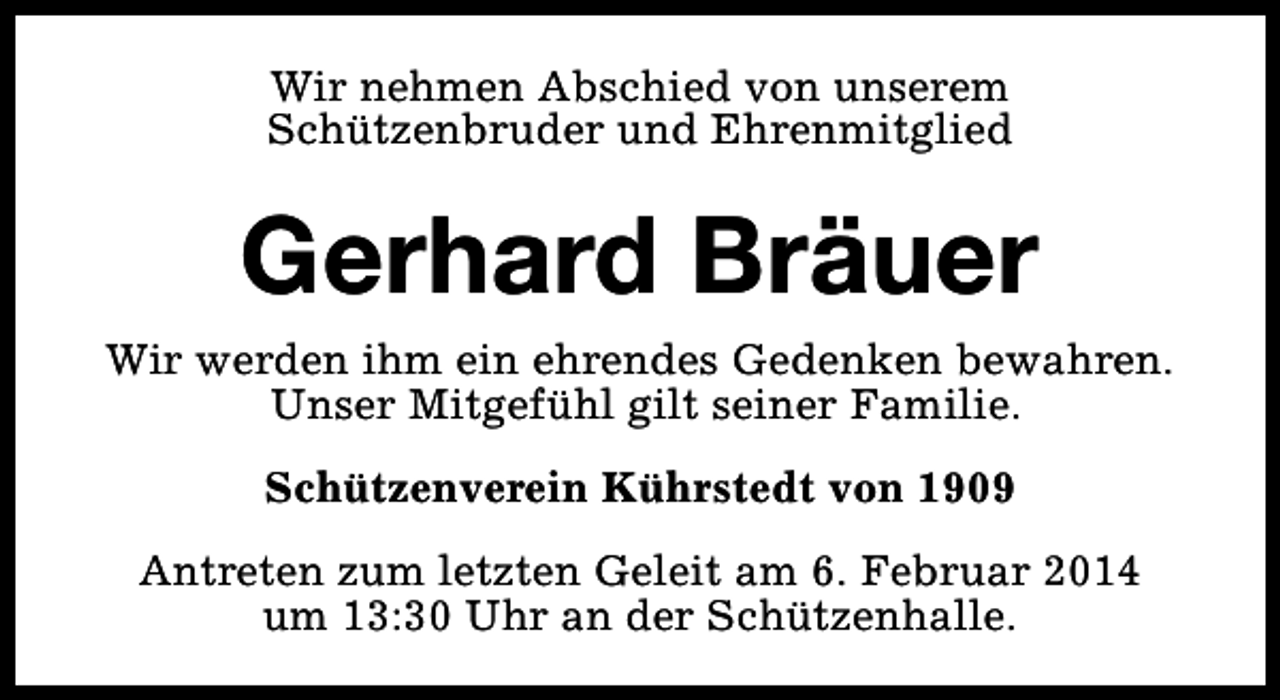 <p>Wir nehmen Abschied von unserem<br />Schützenbruder und Ehrenmitglied</p><p>Gerhard Bräuer<br />Wir werden ihm ein ehrendes Gedenken bewahren.<br />Unser Mitgefühl gilt seiner Familie.<br />Schützenverein Kührstedt von 1909<br />Antreten zum letzten Geleit am 6. Februar 2014<br />um 13:30 Uhr an der Schützenhalle.</p>