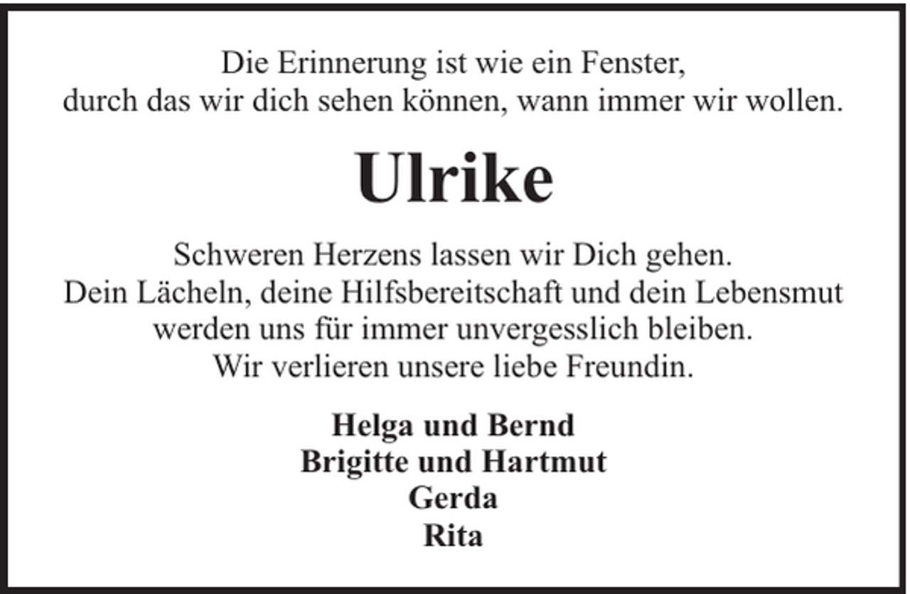 <p>Die Erinnerung ist wie ein Fenster,<br />durch das wir dich sehen können, wann immer wir wollen.</p><p>Ulrike<br />Schweren Herzens lassen wir Dich gehen.<br />Dein Lächeln, deine Hilfsbereitschaft und dein Lebensmut<br />werden uns für immer unvergesslich bleiben.<br />Wir verlieren unsere liebe Freundin.<br />Helga und Bernd<br />Brigitte und Hartmut<br />Gerda<br />Rita</p>