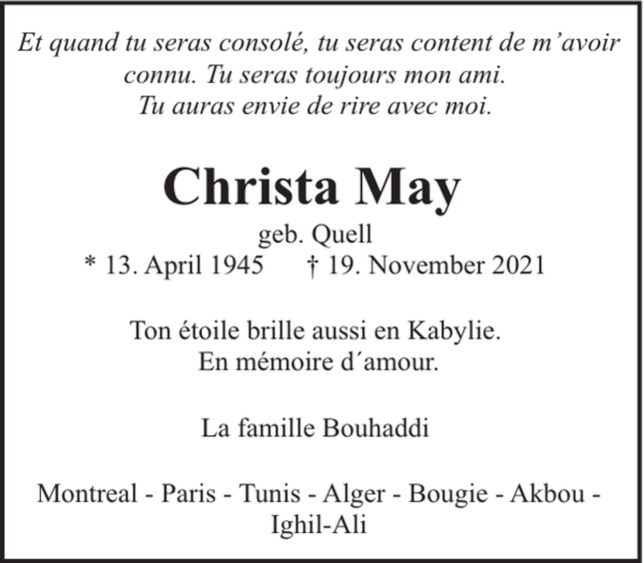 <p>Et quand tu seras consolé, tu seras content de m’avoir<br />connu. Tu seras toujours mon ami.<br />Tu auras envie de rire avec moi.</p><p>Christa May</p><p>geb. Quell<br />* 13. April 1945<br />† 19. November 2021<br />Ton étoile brille aussi en Kabylie.<br />En mémoire d´amour.<br />La famille Bouhaddi<br />Montreal - Paris - Tunis - Alger - Bougie - Akbou Ighil-Ali</p>
