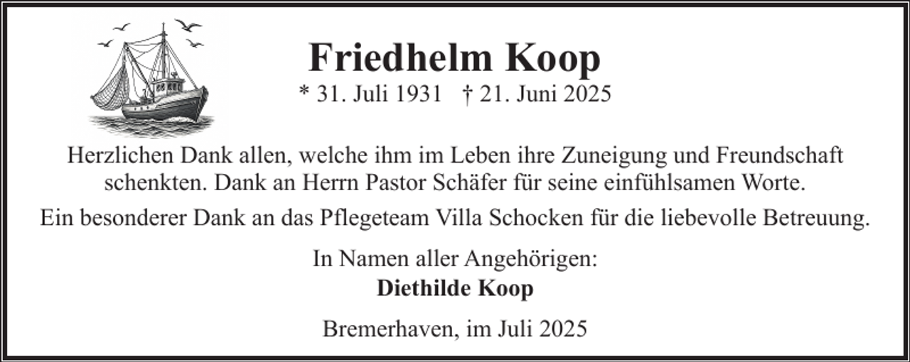<p>Friedhelm Koop</p><p>* 31. Juli 1931 † 21. Juni 2025<br />Herzlichen Dank allen, welche ihm im Leben ihre Zuneigung und Freundschaft<br />schenkten. Dank an Herrn Pastor Schäfer für seine einfühlsamen Worte.<br />Ein besonderer Dank an das Pflegeteam Villa Schocken für die liebevolle Betreuung.<br />In Namen aller Angehörigen:<br />Diethilde Koop<br />Bremerhaven, im Juli 2025</p>