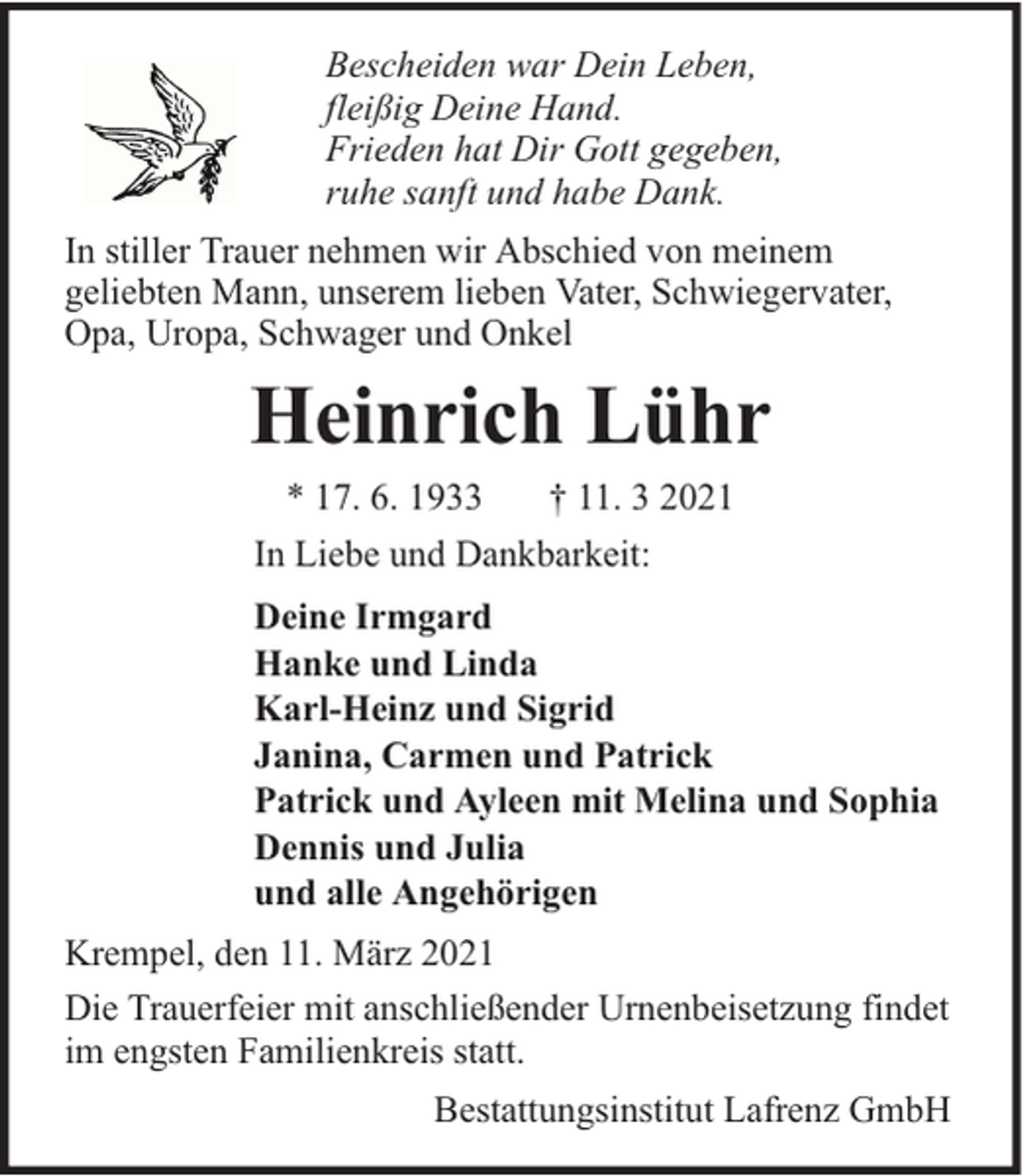 <p>Bescheiden war Dein Leben,<br />fleißig Deine Hand.<br />Frieden hat Dir Gott gegeben,<br />ruhe sanft und habe Dank.<br />In stiller Trauer nehmen wir Abschied von meinem<br />geliebten Mann, unserem lieben Vater, Schwiegervater,<br />Opa, Uropa, Schwager und Onkel</p><p>Heinrich Lühr<br />* 17. 6. 1933<br />† 11. 3 2021<br />In Liebe und Dankbarkeit:<br />Deine Irmgard<br />Hanke und Linda<br />Karl-Heinz und Sigrid<br />Janina, Carmen und Patrick<br />Patrick und Ayleen mit Melina und Sophia<br />Dennis und Julia<br />und alle Angehörigen<br />Krempel, den 11. März 2021<br />Die Trauerfeier mit anschließender Urnenbeisetzung findet<br />im engsten Familienkreis statt.<br />Bestattungsinstitut Lafrenz GmbH</p>