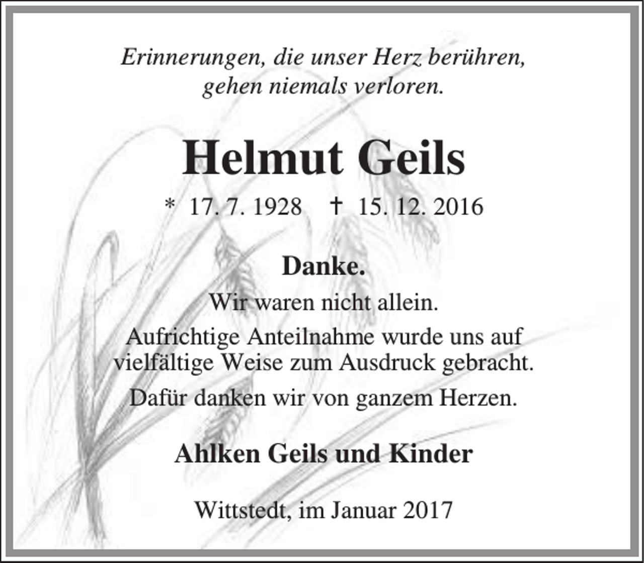 <p>Erinnerungen, die unser Herz berühren,<br />gehen niemals verloren.</p><p>Helmut Geils</p><p>* 17. 7. 1928</p><p>B 15. 12. 2016</p><p>Danke.<br />Wir waren nicht allein.<br />Aufrichtige Anteilnahme wurde uns auf<br />vielfältige Weise zum Ausdruck gebracht.<br />Dafür danken wir von ganzem Herzen.</p><p>Ahlken Geils und Kinder<br />Wittstedt, im Januar 2017</p>