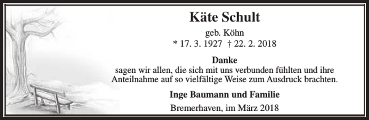 <p>Käte Schult<br />geb. Köhn<br />* 17. 3. 1927 † 22. 2. 2018<br />Danke<br />sagen wir allen, die sich mit uns verbunden fühlten und ihre<br />Anteilnahme auf so vielfältige Weise zum Ausdruck brachten.<br />Inge Baumann und Familie<br />Bremerhaven, im März 2018</p>