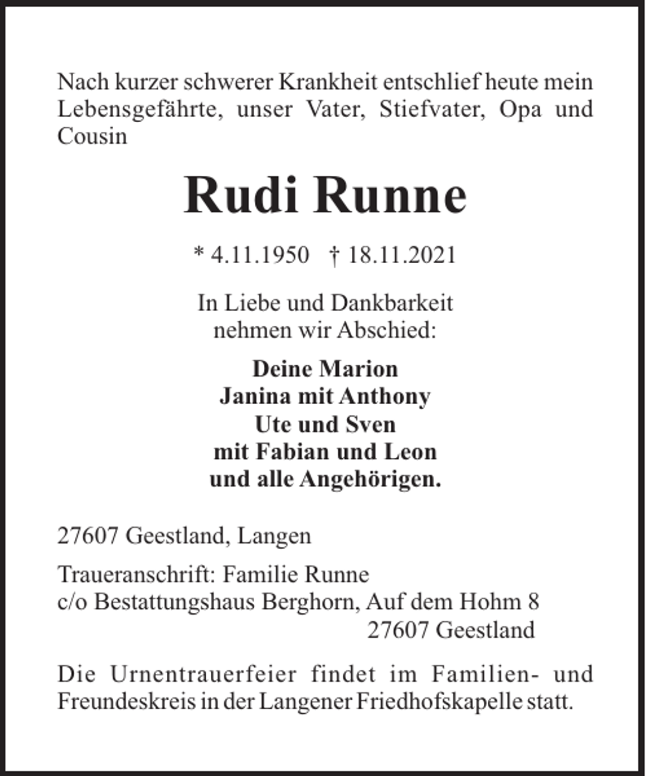 <p>Nach kurzer schwerer Krankheit entschlief heute mein<br />Lebensgefährte, unser Vater, Stiefvater, Opa und<br />Cousin</p><p>Rudi Runne<br />* 4.11.1950 † 18.11.2021<br />In Liebe und Dankbarkeit<br />nehmen wir Abschied:<br />Deine Marion<br />Janina mit Anthony<br />Ute und Sven<br />mit Fabian und Leon<br />und alle Angehörigen.<br />27607 Geestland, Langen<br />Traueranschrift: Familie Runne<br />c/o Bestattungshaus Berghorn, Auf dem Hohm 8<br />27607 Geestland<br />Die Urnentrauerfeier findet im Familien- und<br />Freundeskreis in der Langener Friedhofskapelle statt.</p>