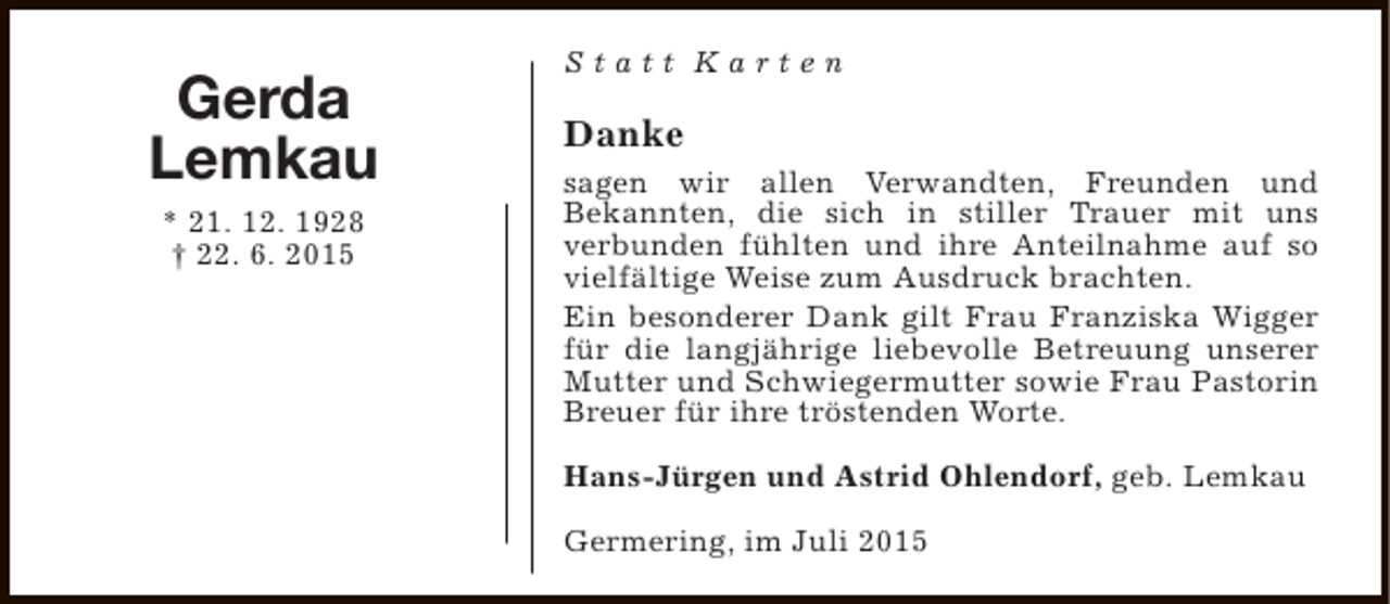 <p>Gerda<br />Lemkau<br />* 21. 12. 1928<br />† 22. 6. 2015</p><p>Statt Karten</p><p>Danke<br />sagen wir allen Verwandten, Freunden und<br />Bekannten, die sich in stiller Trauer mit uns<br />verbunden fühlten und ihre Anteilnahme auf so<br />vielfältige Weise zum Ausdruck brachten.<br />Ein besonderer Dank gilt Frau Franziska Wigger<br />für die langjährige liebevolle Betreuung unserer<br />Mutter und Schwiegermutter sowie Frau Pastorin<br />Breuer für ihre tröstenden Worte.<br />Hans-Jürgen und Astrid Ohlendorf, geb. Lemkau<br />Germering, im Juli 2015</p>
