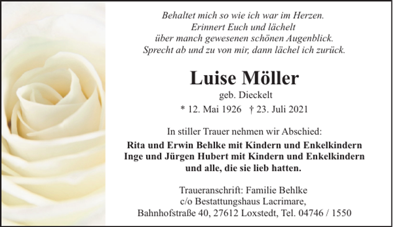 <p>Behaltet mich so wie ich war im Herzen.<br />Erinnert Euch und lächelt<br />über manch gewesenen schönen Augenblick.<br />Sprecht ab und zu von mir, dann lächel ich zurück.</p><p>Luise Möller</p><p>geb. Dieckelt<br />* 12. Mai 1926 † 23. Juli 2021<br />In stiller Trauer nehmen wir Abschied:<br />Rita und Erwin Behlke mit Kindern und Enkelkindern<br />Inge und Jürgen Hubert mit Kindern und Enkelkindern<br />und alle, die sie lieb hatten.<br />Traueranschrift: Familie Behlke<br />c/o Bestattungshaus Lacrimare,<br />Bahnhofstraße 40, 27612 Loxstedt, Tel. 04746 / 1550</p>