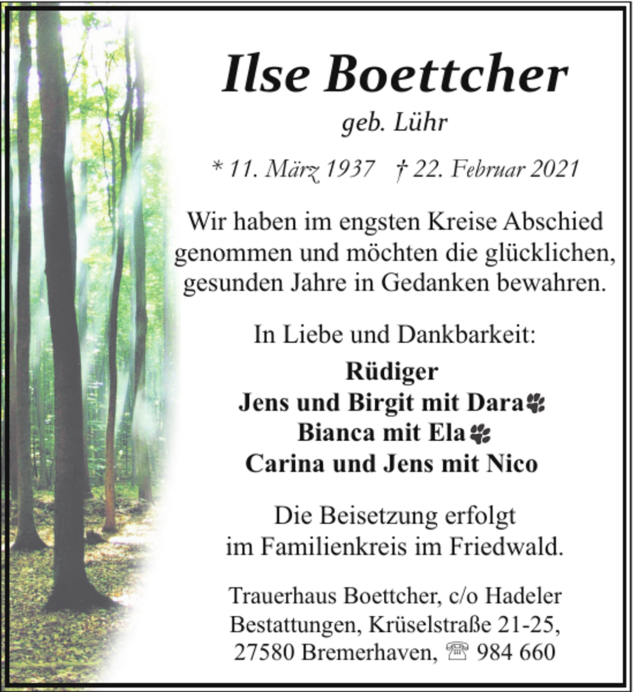 <p>Ilse Boettcher<br />geb. Lühr<br />* 11. März 1937 † 22. Februar 2021<br />Wir haben im engsten Kreise Abschied<br />genommen und möchten die glücklichen,<br />gesunden Jahre in Gedanken bewahren.<br />In Liebe und Dankbarkeit:<br />Rüdiger<br />Jens und Birgit mit Dara<br />Bianca mit Ela<br />Carina und Jens mit Nico<br />Die Beisetzung erfolgt<br />im Familienkreis im Friedwald.<br />Trauerhaus Boettcher, c/o Hadeler<br />Bestattungen, Krüselstraße 21-25,<br />27580 Bremerhaven, ' 984 660</p>