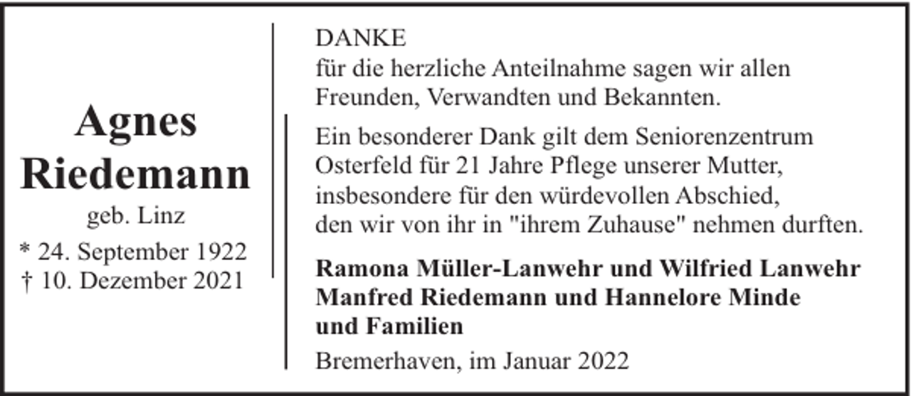 <p>Agnes<br />Riedemann</p><p>geb. Linz<br />* 24. September 1922<br />† 10. Dezember 2021</p><p>DANKE<br />für die herzliche Anteilnahme sagen wir allen<br />Freunden, Verwandten und Bekannten.<br />Ein besonderer Dank gilt dem Seniorenzentrum<br />Osterfeld für 21 Jahre Pflege unserer Mutter,<br />insbesondere für den würdevollen Abschied,<br />den wir von ihr in "ihrem Zuhause" nehmen durften.<br />Ramona Müller-Lanwehr und Wilfried Lanwehr<br />Manfred Riedemann und Hannelore Minde<br />und Familien<br />Bremerhaven, im Januar 2022</p>