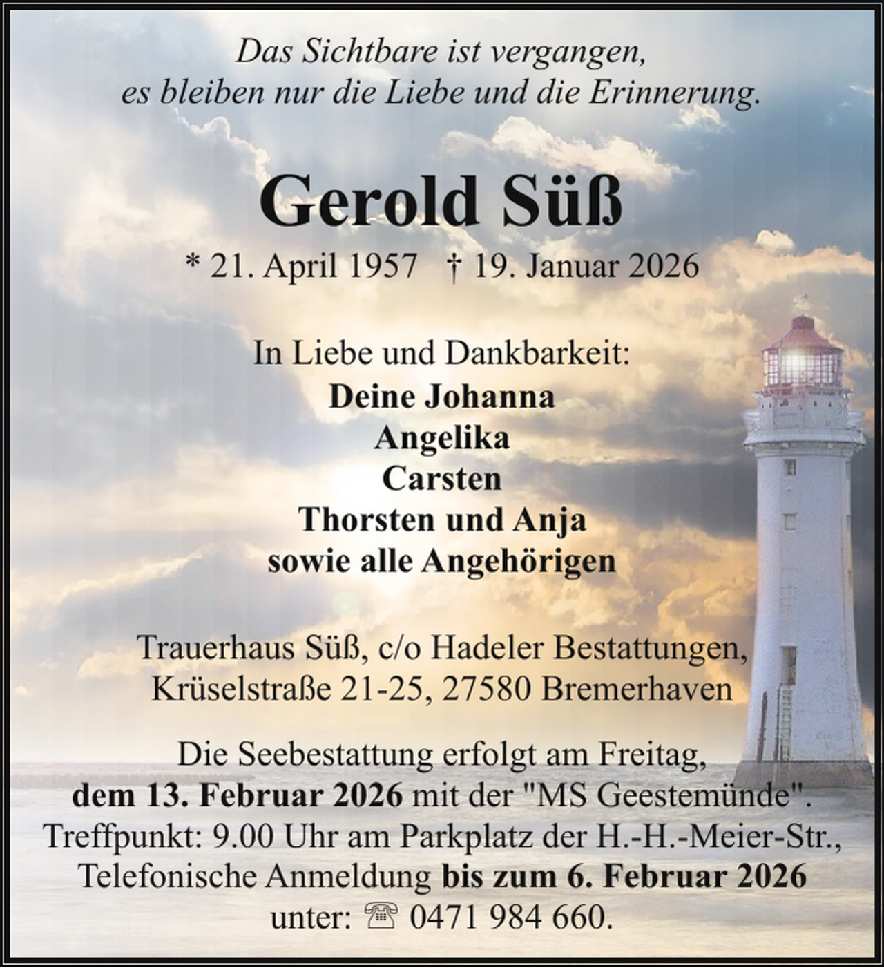 <p>Das Sichtbare ist vergangen,<br />es bleiben nur die Liebe und die Erinnerung.</p><p>Gerold Süß</p><p>* 21. April 1957 † 19. Januar 2026<br />In Liebe und Dankbarkeit:<br />Deine Johanna<br />Angelika<br />Carsten<br />Thorsten und Anja<br />sowie alle Angehörigen<br />Trauerhaus Süß, c/o Hadeler Bestattungen,<br />Krüselstraße 21-25, 27580 Bremerhaven<br />Die Seebestattung erfolgt am Freitag,<br />dem 13. Februar 2026 mit der "MS Geestemünde".<br />Treffpunkt: 9.00 Uhr am Parkplatz der H.-H.-Meier-Str.,<br />Telefonische Anmeldung bis zum 6. Februar 2026<br />unter: ' 0471 984 660.</p>