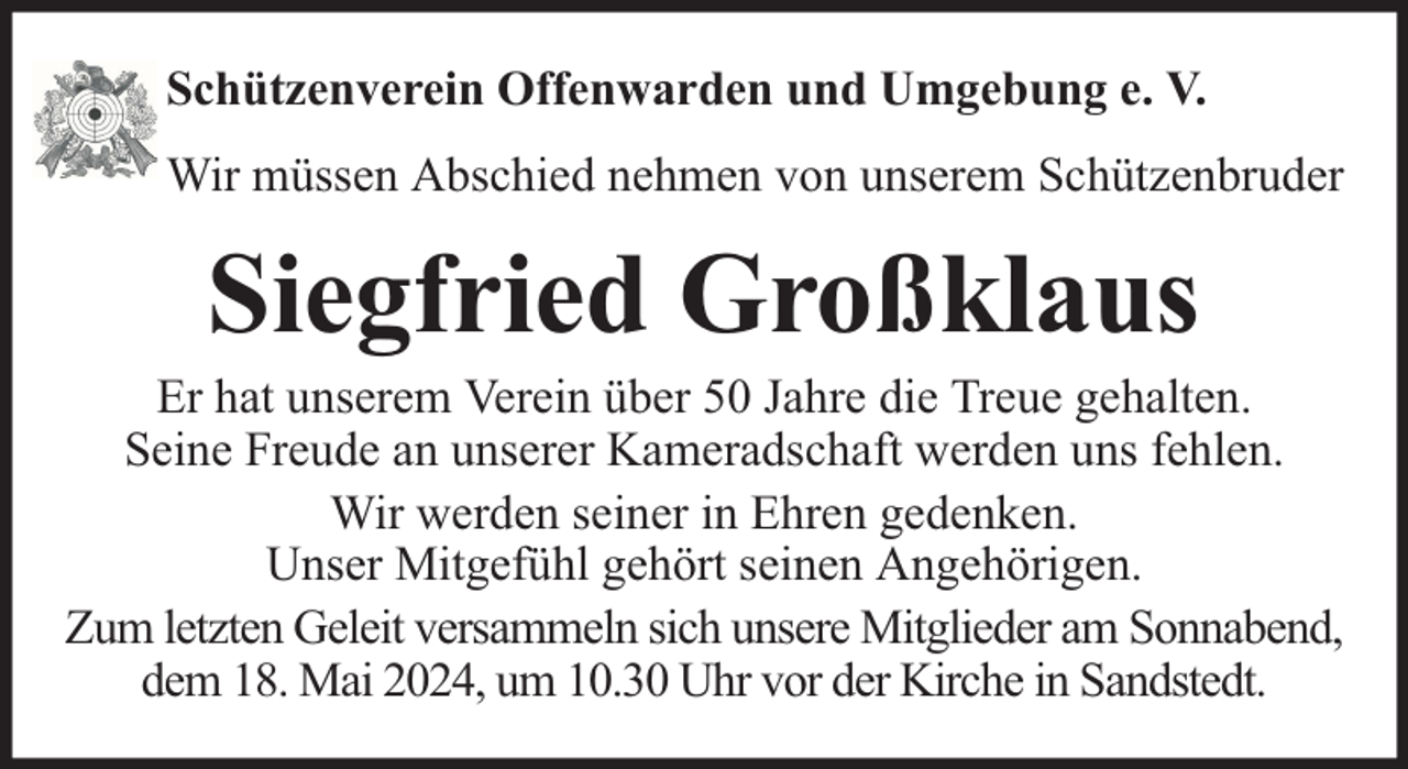 <p>Schützenverein Offenwarden und Umgebung e. V.<br />Wir müssen Abschied nehmen von unserem Schützenbruder</p><p>Siegfried Großklaus</p><p>Er hat unserem Verein über 50 Jahre die Treue gehalten.<br />Seine Freude an unserer Kameradschaft werden uns fehlen.<br />Wir werden seiner in Ehren gedenken.<br />Unser Mitgefühl gehört seinen Angehörigen.<br />Zum letzten Geleit versammeln sich unsere Mitglieder am Sonnabend,<br />dem 18. Mai 2024, um 10.30 Uhr vor der Kirche in Sandstedt.</p>