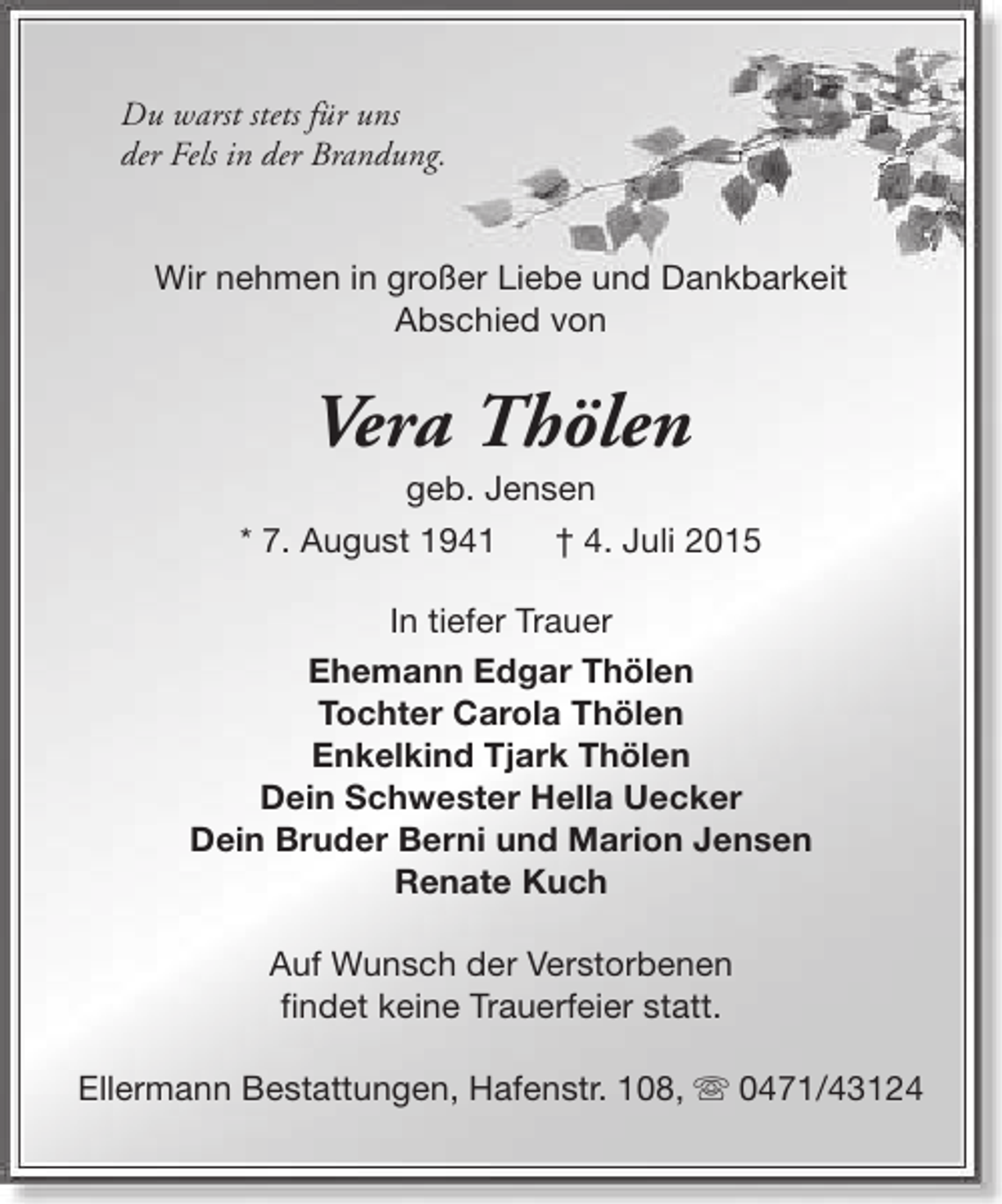 <p>Du warst stets für uns<br />der Fels in der Brandung.<br />Wir nehmen in großer Liebe und Dankbarkeit<br />Abschied von</p>
<p>Vera Thölen</p>
<p>geb. Jensen<br />* 7. August 1941<br />† 4. Juli 2015<br />In tiefer Trauer<br />Ehemann Edgar Thölen<br />Tochter Carola Thölen<br />Enkelkind Tjark Thölen<br />Dein Schwester Hella Uecker<br />Dein Bruder Berni und Marion Jensen<br />Renate Kuch<br />Auf Wunsch der Verstorbenen<br />findet keine Trauerfeier statt.<br />Ellermann Bestattungen, Hafenstr. 108, s 0471/43124</p>