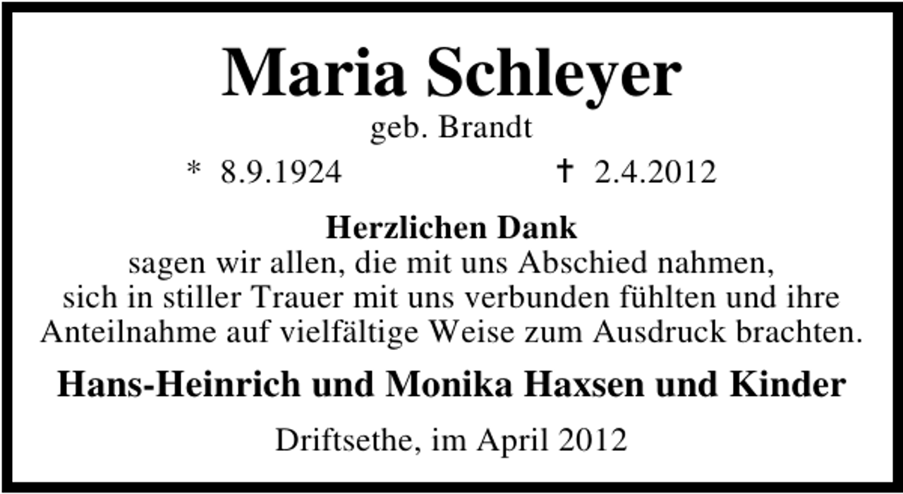 <p>Maria Schleyer<br />geb. Brandt</p><p>* 8.9.1924</p><p>2.4.2012</p><p>Herzlichen Dank<br />sagen wir allen, die mit uns Abschied nahmen,<br />sich in stiller Trauer mit uns verbunden fühlten und ihre<br />Anteilnahme auf vielfältige Weise zum Ausdruck brachten.</p><p>Hans-Heinrich und Monika Haxsen und Kinder<br />Driftsethe, im April 2012</p>