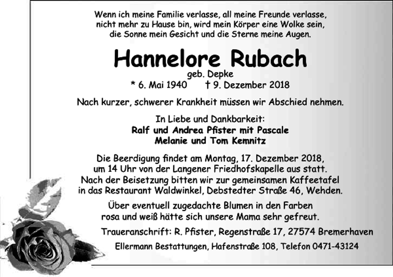 <p>Wenn ich meine Familie verlasse, all meine Freunde verlasse,<br />nicht mehr zu Hause bin, wird mein Körper eine Wolke sein,<br />die Sonne mein Gesicht und die Sterne meine Augen.</p><p>Hannelore Rubach<br />geb. Depke<br />* 6. Mai 1940<br />† 9. Dezember 2018</p><p>Nach kurzer, schwerer Krankheit müssen wir Abschied nehmen.<br />In Liebe und Dankbarkeit:<br />Ralf und Andrea Pfister mit Pascale<br />Melanie und Tom Kemnitz<br />Die Beerdigung findet am Montag, 17. Dezember 2018,<br />um 14 Uhr von der Langener Friedhofskapelle aus statt.<br />Nach der Beisetzung bitten wir zur gemeinsamen Kaffeetafel<br />in das Restaurant Waldwinkel, Debstedter Straße 46, Wehden.<br />Über eventuell zugedachte Blumen in den Farben<br />rosa und weiß hätte sich unsere Mama sehr gefreut.<br />Traueranschrift: R. Pfister, Regenstraße 17, 27574 Bremerhaven<br />Ellermann Bestattungen, Hafenstraße 108, Telefon 0471-43124</p>