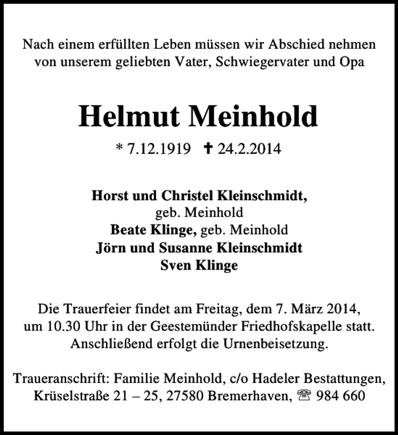 <p>Nach einem erfüllten Leben müssen wir Abschied nehmen<br />von unserem geliebten Vater, Schwiegervater und Opa</p><p>Helmut Meinhold<br />* 7.12.1919</p><p>24.2.2014</p><p>Horst und Christel Kleinschmidt,<br />geb. Meinhold<br />Beate Klinge, geb. Meinhold<br />Jörn und Susanne Kleinschmidt<br />Sven Klinge<br />Die Trauerfeier findet am Freitag, dem 7. März 2014,<br />um 10.30 Uhr in der Geestemünder Friedhofskapelle statt.<br />Anschließend erfolgt die Urnenbeisetzung.<br />Traueranschrift: Familie Meinhold, c/o Hadeler Bestattungen,<br />Krüselstraße 21 – 25, 27580 Bremerhaven, ℡ 984 660</p>