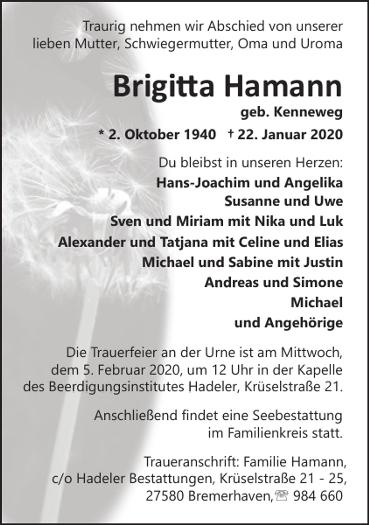 <p>Traurig nehmen wir Abschied von unserer<br />lieben Mutter, Schwiegermutter, Oma und Uroma</p><p>Brigitta Hamann</p><p>geb. Kenneweg</p><p>* 2. Oktober 1940 † 22. Januar 2020<br />Du bleibst in unseren Herzen:<br />Hans-Joachim und Angelika<br />Susanne und Uwe<br />Sven und Miriam mit Nika und Luk<br />Alexander und Tatjana mit Celine und Elias<br />Michael und Sabine mit Justin<br />Andreas und Simone<br />Michael<br />und Angehörige<br />Die Trauerfeier an der Urne ist am Mittwoch,<br />dem 5. Februar 2020, um 12 Uhr in der Kapelle<br />des Beerdigungsinstitutes Hadeler, Krüselstraße 21.<br />Anschließend findet eine Seebestattung<br />im Familienkreis statt.<br />Traueranschrift: Familie Hamann,<br />c/o Hadeler Bestattungen, Krüselstraße 21 - 25,<br />27580 Bremerhaven,' 984 660</p>