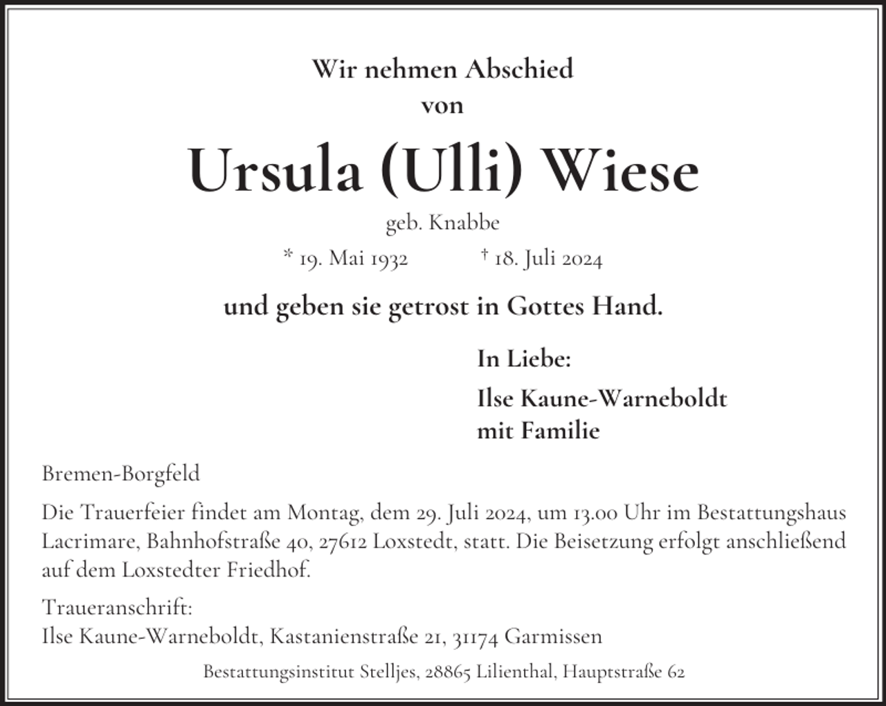 <p>Wir nehmen Abschied<br />von</p><p>Ursula (Ulli) Wiese<br />geb. Knabbe<br />* 19. Mai 1932<br />† 18. Juli 2024</p><p>und geben sie getrost in Gottes Hand.<br />In Liebe:<br />Ilse Kaune-Warneboldt<br />mit Familie<br />Bremen-Borgfeld<br />Die Trauerfeier findet am Montag, dem 29. Juli 2024, um 13.00 Uhr im Bestattungshaus<br />Lacrimare, Bahnhofstraße 40, 27612 Loxstedt, statt. Die Beisetzung erfolgt anschließend<br />auf dem Loxstedter Friedhof.<br />Traueranschrift:<br />Ilse Kaune-Warneboldt, Kastanienstraße 21, 31174 Garmissen<br />Bestattungsinstitut Stelljes, 28865 Lilienthal, Hauptstraße 62</p>