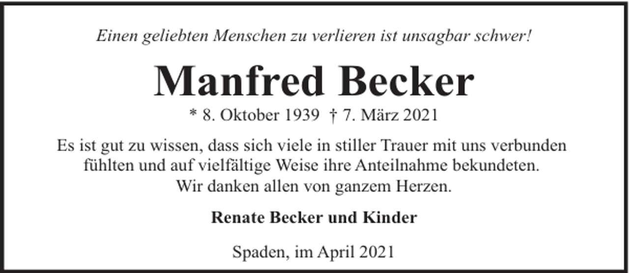 <p>Einen geliebten Menschen zu verlieren ist unsagbar schwer!</p><p>Manfred Becker<br />* 8. Oktober 1939 † 7. März 2021</p><p>Es ist gut zu wissen, dass sich viele in stiller Trauer mit uns verbunden<br />fühlten und auf vielfältige Weise ihre Anteilnahme bekundeten.<br />Wir danken allen von ganzem Herzen.<br />Renate Becker und Kinder<br />Spaden, im April 2021</p>