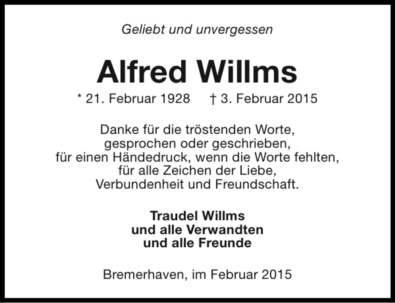<p>Geliebt und unvergessen</p><p>Alfred Willms</p><p>* 21. Februar 1928</p><p>† 3. Februar 2015</p><p>Danke für die tröstenden Worte,<br />gesprochen oder geschrieben,<br />für einen Händedruck, wenn die Worte fehlten,<br />für alle Zeichen der Liebe,<br />Verbundenheit und Freundschaft.<br />Traudel Willms<br />und alle Verwandten<br />und alle Freunde<br />Bremerhaven, im Februar 2015</p>