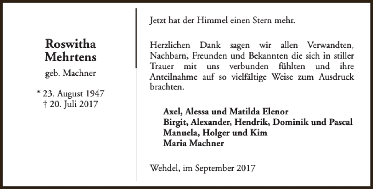 <p>Jetzt hat der Himmel einen Stern mehr.</p><p>Roswitha<br />Mehrtens<br />geb. Machner<br />* 23. August 1947<br />† 20. Juli 2017</p><p>Herzlichen Dank sagen wir allen Verwandten,<br />Nachbarn, Freunden und Bekannten die sich in stiller<br />Trauer mit uns verbunden fühlten und ihre<br />Anteilnahme auf so vielfältige Weise zum Ausdruck<br />brachten.<br />Axel, Alessa und Matilda Elenor<br />Birgit, Alexander, Hendrik, Dominik und Pascal<br />Manuela, Holger und Kim<br />Maria Machner<br />Wehdel, im September 2017</p>