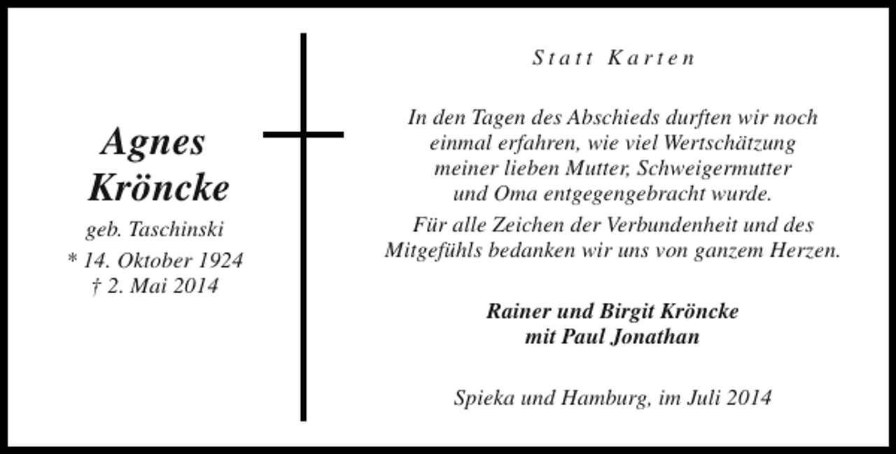 <p>Statt Karten</p><p>Agnes<br />Kröncke</p><p>geb. Taschinski<br />* 14. Oktober 1924<br />† 2. Mai 2014</p><p>In den Tagen des Abschieds durften wir noch<br />einmal erfahren, wie viel Wertschätzung<br />meiner lieben Mutter, Schweigermutter<br />und Oma entgegengebracht wurde.<br />Für alle Zeichen der Verbundenheit und des<br />Mitgefühls bedanken wir uns von ganzem Herzen.<br />Rainer und Birgit Kröncke<br />mit Paul Jonathan<br />Spieka und Hamburg, im Juli 2014</p>