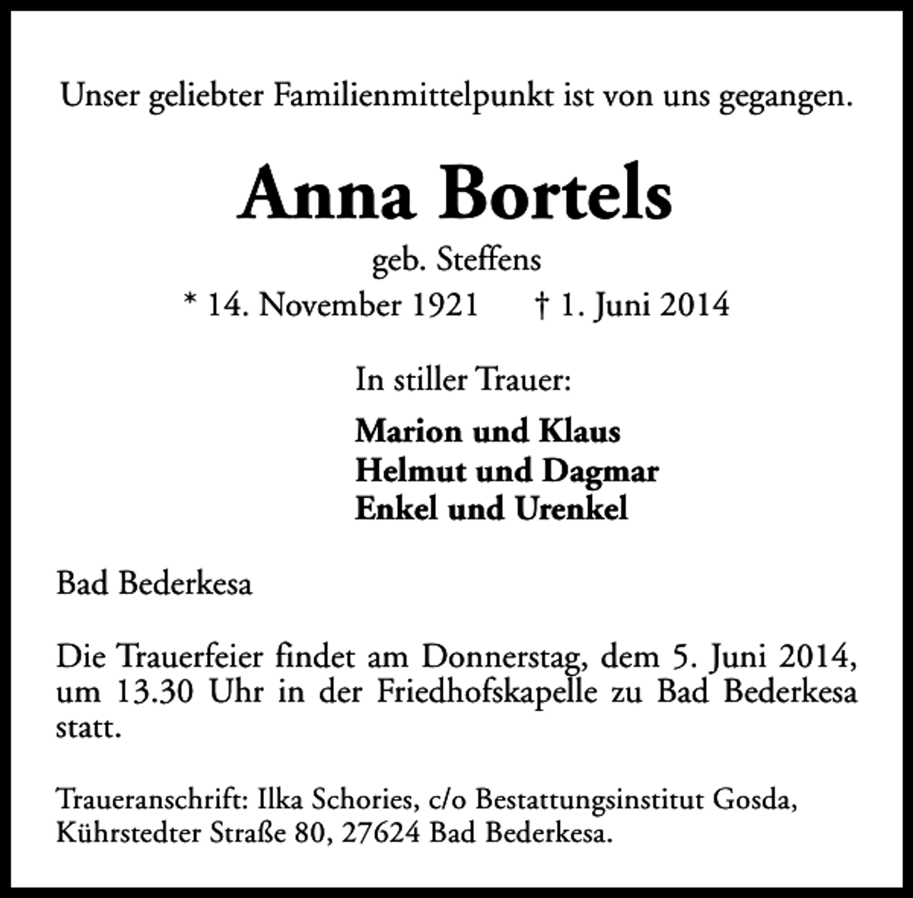<p>Unser geliebter Familienmittelpunkt ist von uns gegangen.</p><p>Anna Bortels</p><p>geb. Steffens<br />* 14. November 1921<br />† 1. Juni 2014<br />In stiller Trauer:<br />Marion und Klaus<br />Helmut und Dagmar<br />Enkel und Urenkel<br />Bad Bederkesa<br />Die Trauerfeier findet am Donnerstag, dem 5. Juni 2014,<br />um 13.30 Uhr in der Friedhofskapelle zu Bad Bederkesa<br />statt.<br />Traueranschrift: Ilka Schories, c/o Bestattungsinstitut Gosda,<br />Kührstedter Straße 80, 27624 Bad Bederkesa.</p>