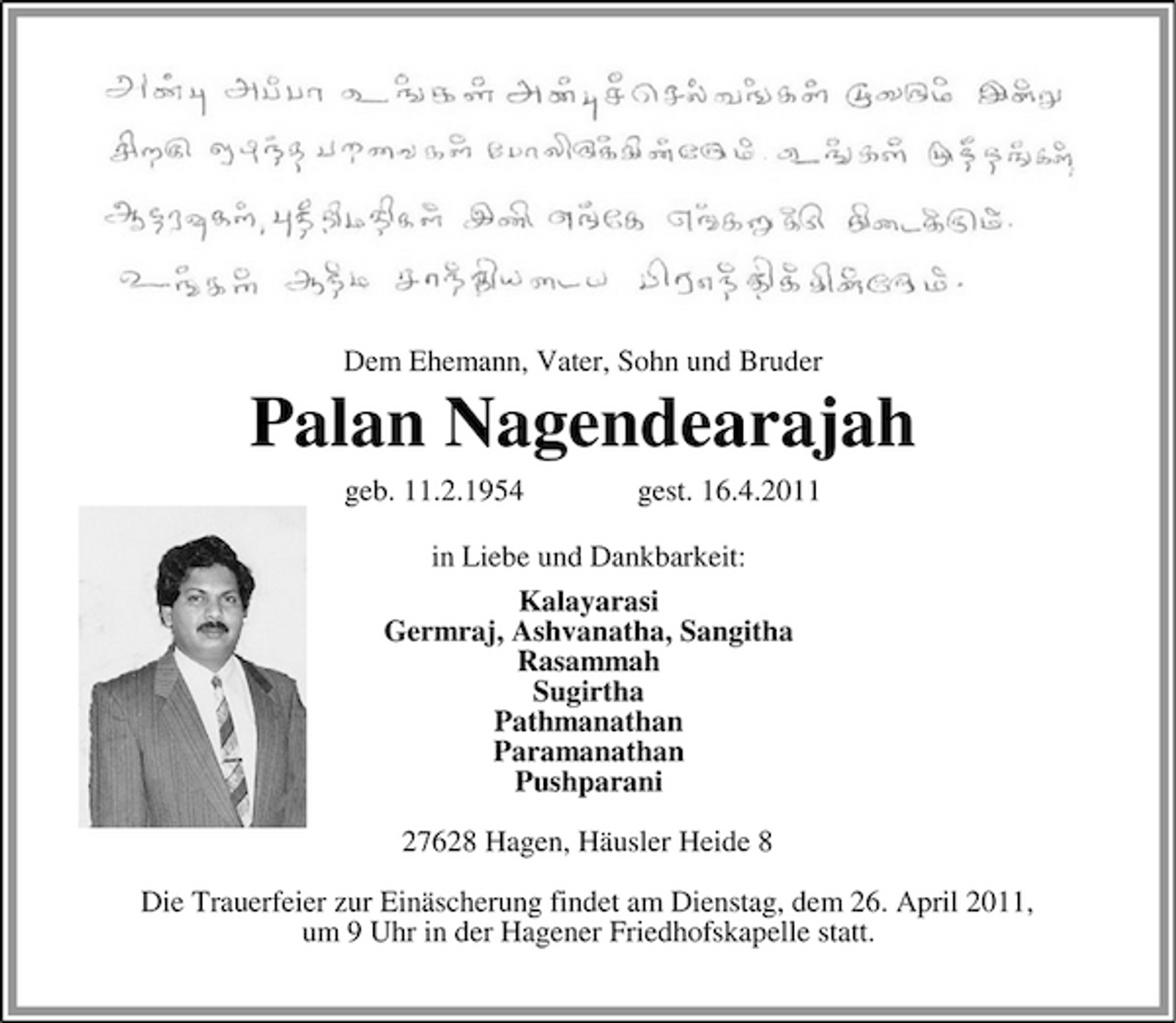<p>Dem Ehemann, Vater, Sohn und Bruder</p><p>Palan Nagendearajah<br />geb. 11.2.1954 gest. 16.4.2011 in Liebe und Dankbarkeit: Kalayarasi Germraj, Ashvanatha, Sangitha Rasammah Sugirtha Pathmanathan Paramanathan Pushparani 27628 Hagen, Häusler Heide 8 Die Trauerfeier zur Einäscherung findet am Dienstag, dem 26. April 2011, um 9 Uhr in der Hagener Friedhofskapelle statt.</p>
