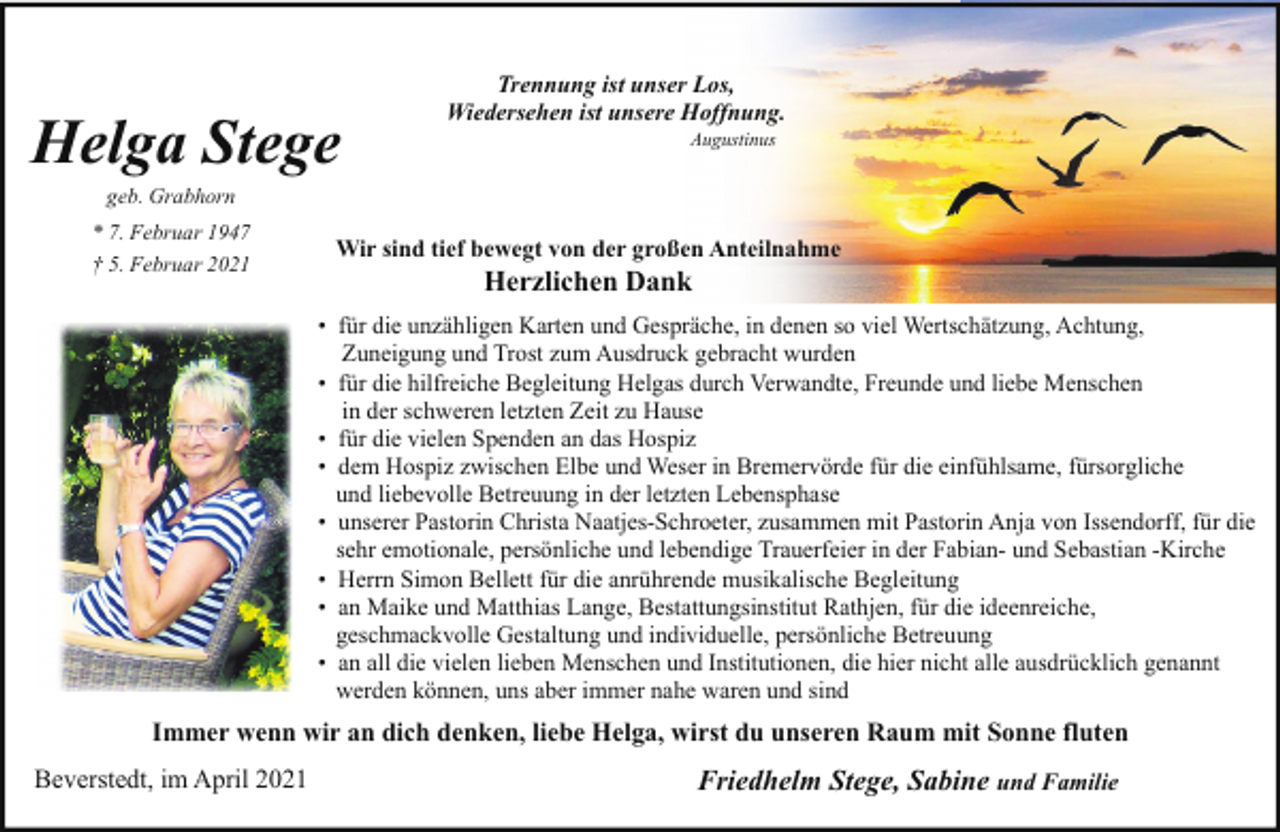 <p>Helga Stege</p><p>Trennung ist unser Los,<br />Wiedersehen ist unsere Hoffnung.<br />Augustinus</p><p>geb. Grabhorn</p><p>* 7. Februar 1947<br />† 5. Februar 2021</p><p>Wir sind tief bewegt von der großen Anteilnahme</p><p>Herzlichen Dank</p><p>• für die unzähligen Karten und Gespräche, in denen so viel Wertschätzung, Achtung,<br />Zuneigung und Trost zum Ausdruck gebracht wurden<br />• für die hilfreiche Begleitung Helgas durch Verwandte, Freunde und liebe Menschen<br />in der schweren letzten Zeit zu Hause<br />• für die vielen Spenden an das Hospiz<br />• dem Hospiz zwischen Elbe und Weser in Bremervörde für die einfühlsame, fürsorgliche<br />und liebevolle Betreuung in der letzten Lebensphase<br />• unserer Pastorin Christa Naatjes-Schroeter, zusammen mit Pastorin Anja von Issendorff, für die<br />sehr emotionale, persönliche und lebendige Trauerfeier in der Fabian- und Sebastian -Kirche<br />• Herrn Simon Bellett für die anrührende musikalische Begleitung<br />• an Maike und Matthias Lange, Bestattungsinstitut Rathjen, für die ideenreiche,<br />geschmackvolle Gestaltung und individuelle, persönliche Betreuung<br />• an all die vielen lieben Menschen und Institutionen, die hier nicht alle ausdrücklich genannt<br />werden können, uns aber immer nahe waren und sind</p><p>Immer wenn wir an dich denken, liebe Helga, wirst du unseren Raum mit Sonne fluten<br />Beverstedt, im April 2021</p><p>Friedhelm Stege, Sabine und Familie</p>