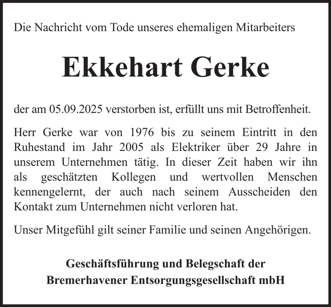 <p>Die Nachricht vom Tode unseres ehemaligen Mitarbeiters</p><p>Ekkehart Gerke<br />der am 05.09.2025 verstorben ist, erfüllt uns mit Betroffenheit.<br />Herr Gerke war von 1976 bis zu seinem Eintritt in den<br />Ruhestand im Jahr 2005 als Elektriker über 29 Jahre in<br />unserem Unternehmen tätig. In dieser Zeit haben wir ihn<br />als geschätzten Kollegen und wertvollen Menschen<br />kennengelernt, der auch nach seinem Ausscheiden den<br />Kontakt zum Unternehmen nicht verloren hat.<br />Unser Mitgefühl gilt seiner Familie und seinen Angehörigen.<br />Geschäftsführung und Belegschaft der<br />Bremerhavener Entsorgungsgesellschaft mbH</p>