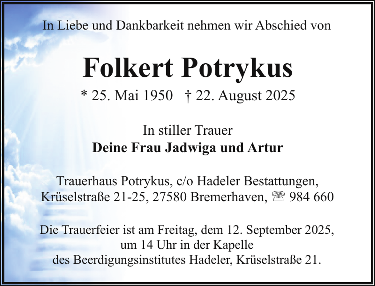 <p>In Liebe und Dankbarkeit nehmen wir Abschied von</p><p>Folkert Potrykus</p><p>* 25. Mai 1950 † 22. August 2025<br />In stiller Trauer<br />Deine Frau Jadwiga und Artur<br />Trauerhaus Potrykus, c/o Hadeler Bestattungen,<br />Krüselstraße 21-25, 27580 Bremerhaven, ' 984 660<br />Die Trauerfeier ist am Freitag, dem 12. September 2025,<br />um 14 Uhr in der Kapelle<br />des Beerdigungsinstitutes Hadeler, Krüselstraße 21.</p>