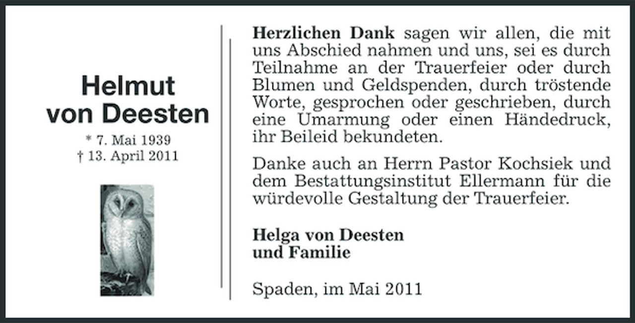 <p>Helmut von Deesten<br />* 7. Mai 1939 † 13. April 2011</p><p>Herzlichen Dank sagen wir allen, die mit uns Abschied nahmen und uns, sei es durch Teilnahme an der Trauerfeier oder durch Blumen und Geldspenden, durch tröstende Worte, gesprochen oder geschrieben, durch eine Umarmung oder einen Händedruck, ihr Beileid bekundeten. Danke auch an Herrn Pastor Kochsiek und dem Bestattungsinstitut Ellermann für die würdevolle Gestaltung der Trauerfeier. Helga von Deesten und Familie Spaden, im Mai 2011</p>