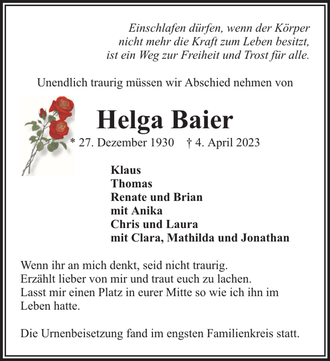 <p>Einschlafen dürfen, wenn der Körper<br />nicht mehr die Kraft zum Leben besitzt,<br />ist ein Weg zur Freiheit und Trost für alle.<br />Unendlich traurig müssen wir Abschied nehmen von</p><p>Helga Baier</p><p>* 27. Dezember 1930 † 4. April 2023<br />Klaus<br />Thomas<br />Renate und Brian<br />mit Anika<br />Chris und Laura<br />mit Clara, Mathilda und Jonathan<br />Wenn ihr an mich denkt, seid nicht traurig.<br />Erzählt lieber von mir und traut euch zu lachen.<br />Lasst mir einen Platz in eurer Mitte so wie ich ihn im<br />Leben hatte.<br />Die Urnenbeisetzung fand im engsten Familienkreis statt.</p>