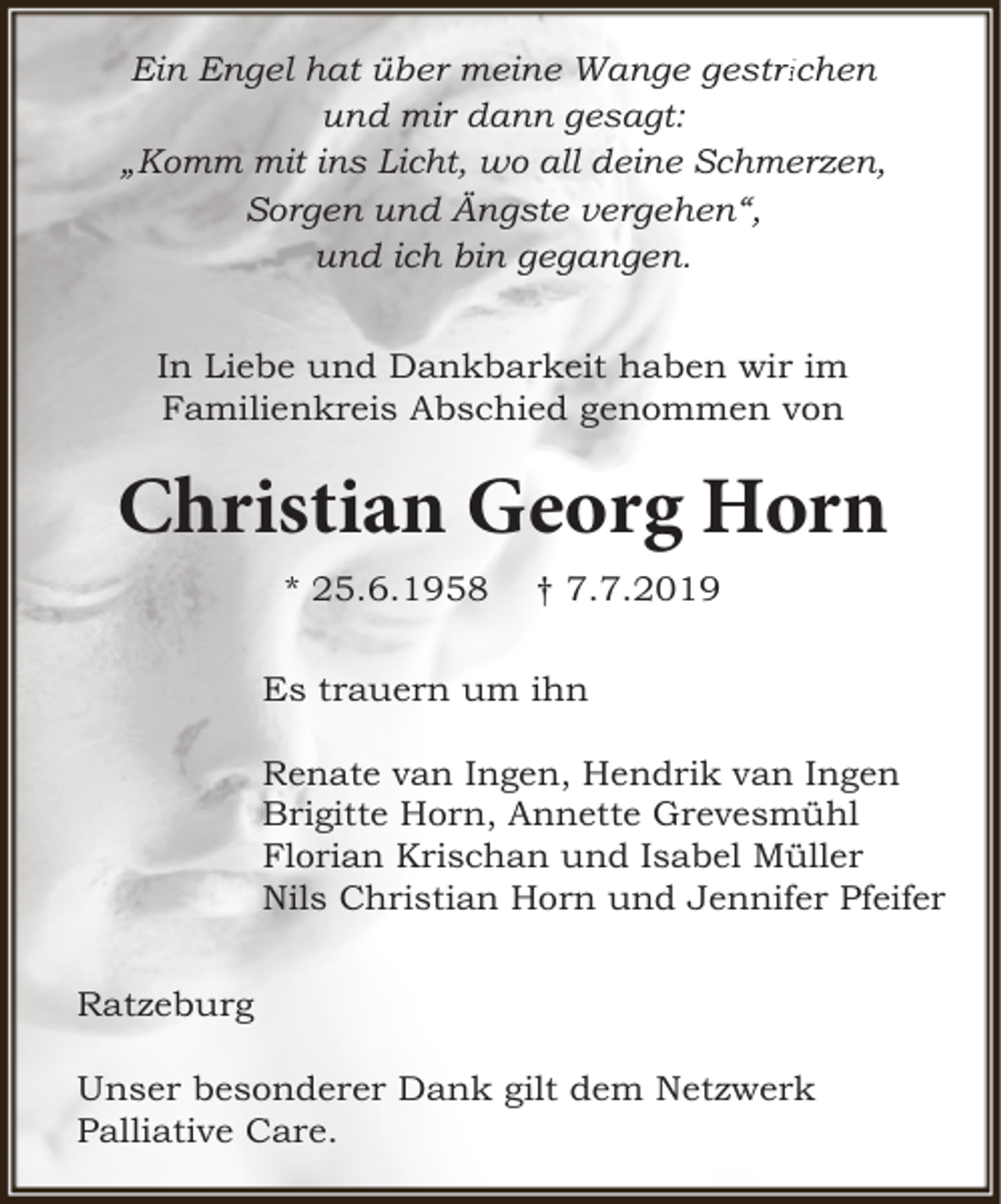 <p>Ein Engel hat über meine Wange gestri<br />richen<br />und mir dann gesagt:<br />„Komm mit ins Licht, wo all deine Schmerzen,<br />Sorgen und Ängste vergehen“,<br />und ich bin gegangen.<br />In Liebe und Dankbarkeit haben wir im<br />Familienkreis Abschied genommen von</p>
<p>Christian Georg Horn<br />* 25.6.1958</p>
<p>† 7.7.2019</p>
<p>Es trauern um ihn<br />Renate van Ingen, Hendrik van Ingen<br />Brigitte Horn, Annette Grevesmühl<br />Florian Krischan und Isabel Müller<br />Nils Christian Horn und Jennifer Pfeifer<br />Ratzeburg<br />Unser besonderer Dank gilt dem Netzwerk<br />Palliative Care.</p>