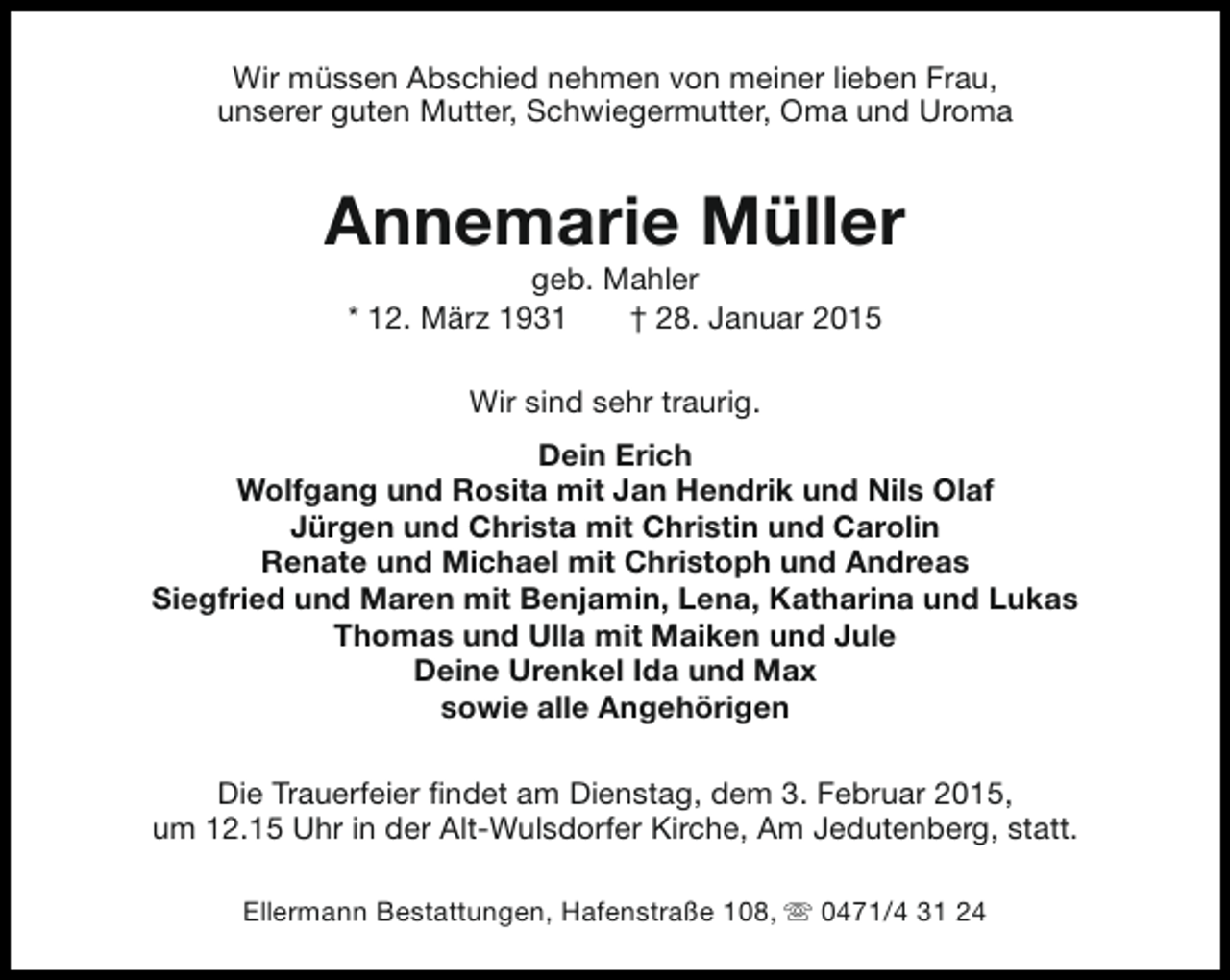 <p>Wir müssen Abschied nehmen von meiner lieben Frau,<br />unserer guten Mutter, Schwiegermutter, Oma und Uroma</p><p>Annemarie Müller<br />geb. Mahler<br />* 12. März 1931<br />† 28. Januar 2015<br />Wir sind sehr traurig.<br />Dein Erich<br />Wolfgang und Rosita mit Jan Hendrik und Nils Olaf<br />Jürgen und Christa mit Christin und Carolin<br />Renate und Michael mit Christoph und Andreas<br />Siegfried und Maren mit Benjamin, Lena, Katharina und Lukas<br />Thomas und Ulla mit Maiken und Jule<br />Deine Urenkel Ida und Max<br />sowie alle Angehörigen<br />Die Trauerfeier findet am Dienstag, dem 3. Februar 2015,<br />um 12.15 Uhr in der Alt-Wulsdorfer Kirche, Am Jedutenberg, statt.<br />Ellermann Bestattungen, Hafenstraße 108, s 0471/4 31 24</p>