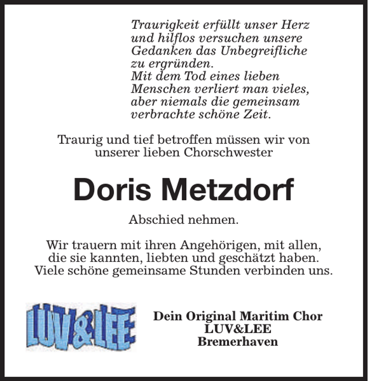 <p>Traurigkeit erfüllt unser Herz<br />und hilflos versuchen unsere<br />Gedanken das Unbegreifliche<br />zu ergründen.<br />Mit dem Tod eines lieben<br />Menschen verliert man vieles,<br />aber niemals die gemeinsam<br />verbrachte schöne Zeit.<br />Traurig und tief betroffen müssen wir von<br />unserer lieben Chorschwester</p><p>Doris Metzdorf<br />Abschied nehmen.<br />Wir trauern mit ihren Angehörigen, mit allen,<br />die sie kannten, liebten und geschätzt haben.<br />Viele schöne gemeinsame Stunden verbinden uns.<br />Dein Original Maritim Chor<br />LUV&amp;LEE<br />Bremerhaven</p>