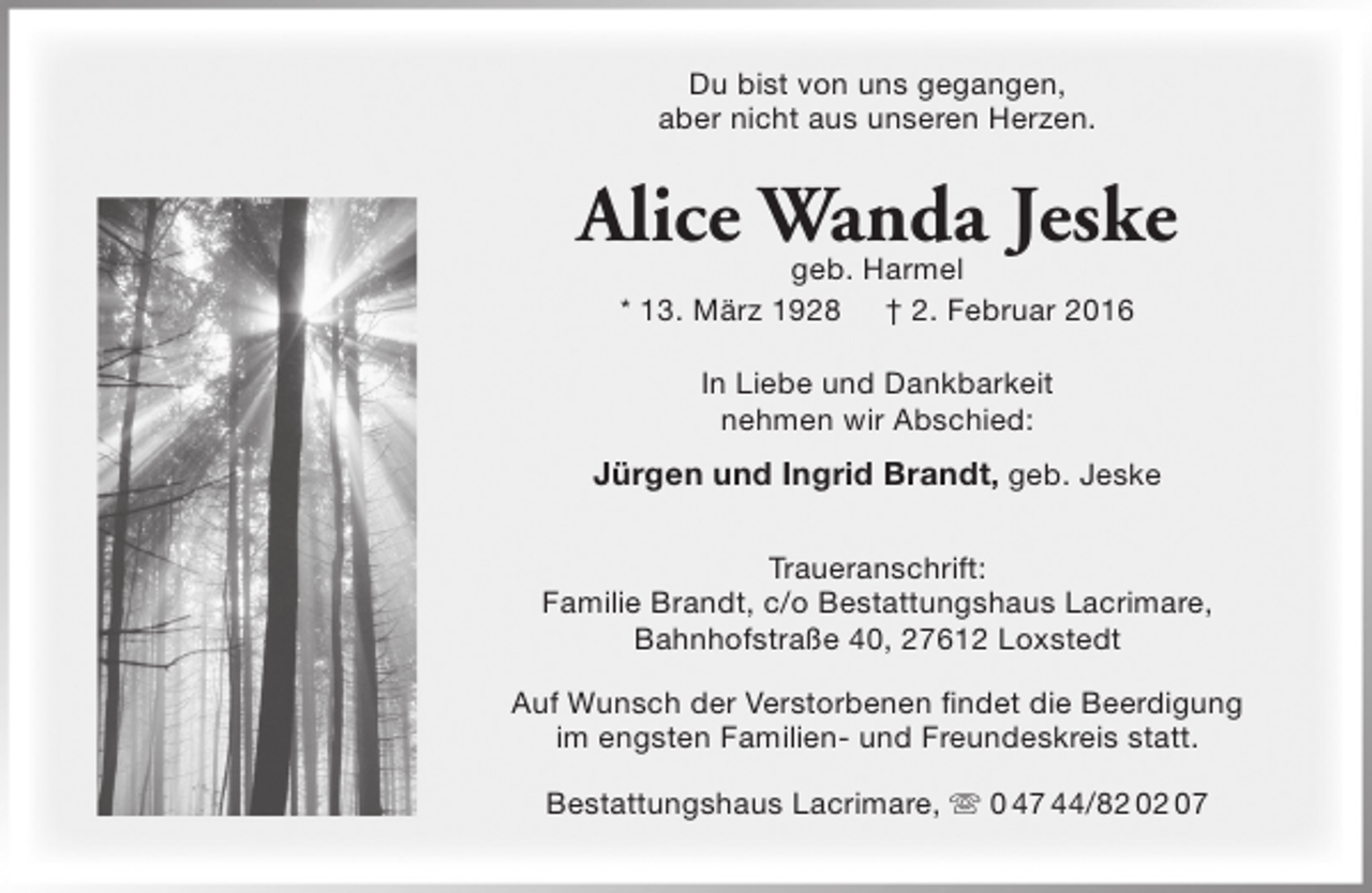 <p>Du bist von uns gegangen,<br />aber nicht aus unseren Herzen.</p><p>Alice Wanda Jeske<br />geb. Harmel<br />* 13. März 1928 † 2. Februar 2016<br />In Liebe und Dankbarkeit<br />nehmen wir Abschied:</p><p>Jürgen und Ingrid Brandt, geb. Jeske<br />Traueranschrift:<br />Familie Brandt, c/o Bestattungshaus Lacrimare,<br />Bahnhofstraße 40, 27612 Loxstedt<br />Auf Wunsch der Verstorbenen findet die Beerdigung<br />im engsten Familien- und Freundeskreis statt.<br />Bestattungshaus Lacrimare,  0 47 44/82 02 07</p>