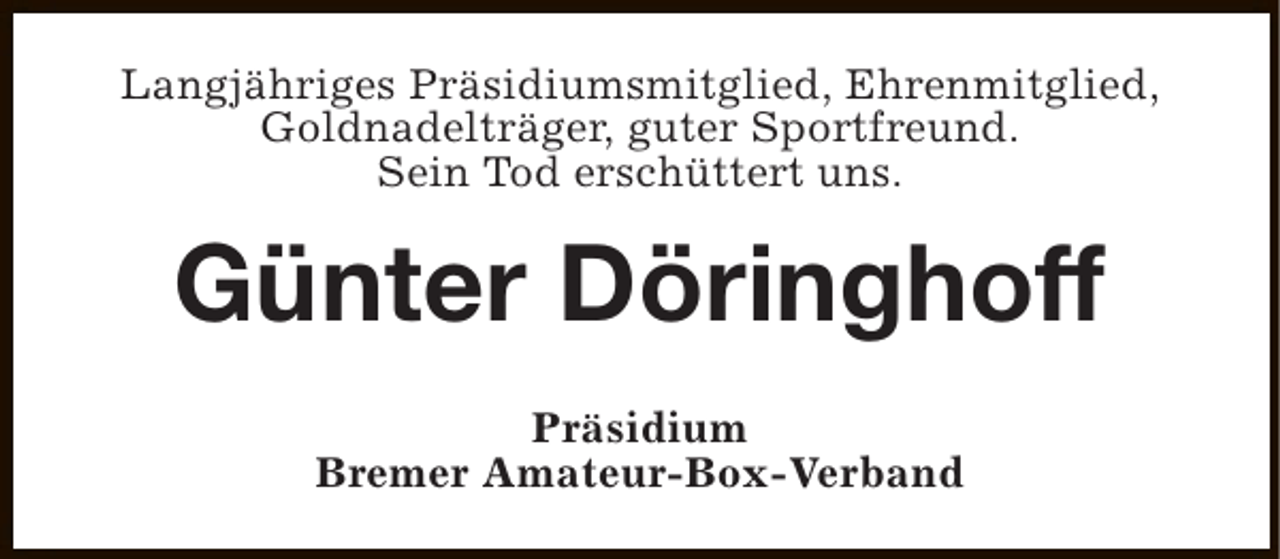 <p>Langjähriges Präsidiumsmitglied, Ehrenmitglied,<br />Goldnadelträger, guter Sportfreund.<br />Sein Tod erschüttert uns.</p><p>Günter Döringhoff<br />Präsidium<br />Bremer Amateur-Box-Verband</p>