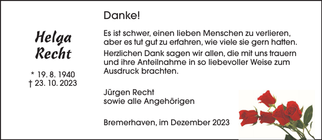 <p>Danke!</p><p>Helga<br />Recht<br />* 19. 8. 1940<br />† 23. 10. 2023</p><p>Es ist schwer, einen lieben Menschen zu verlieren,<br />aber es tut gut zu erfahren, wie viele sie gern hatten.<br />Herzlichen Dank sagen wir allen, die mit uns trauern<br />und ihre Anteilnahme in so liebevoller Weise zum<br />Ausdruck brachten.<br />Jürgen Recht<br />sowie alle Angehörigen<br />Bremerhaven, im Dezember 2023</p>