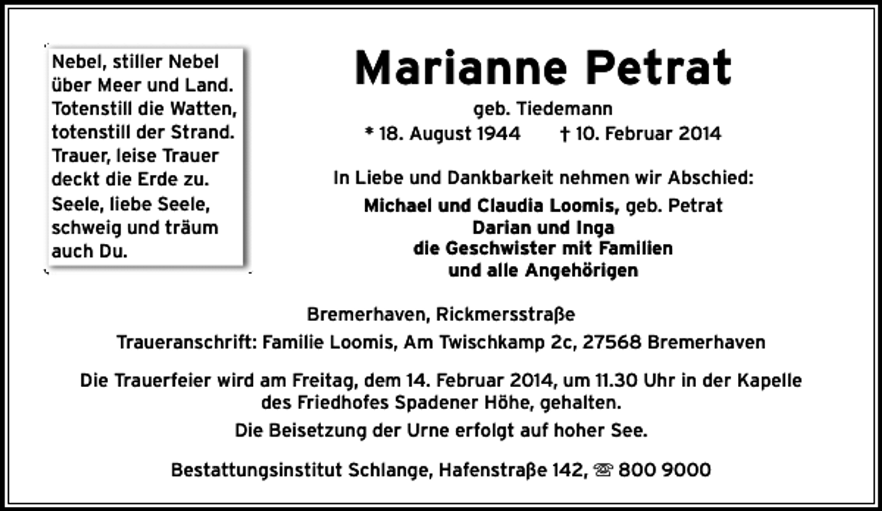 <p>Nebel, stiller Nebel<br />über Meer und Land.<br />Totenstill die Watten,<br />totenstill der Strand.<br />Trauer, leise Trauer<br />deckt die Erde zu.<br />Seele, liebe Seele,<br />schweig und träum<br />auch Du.</p><p>Marianne Petrat<br />geb. Tiedemann<br />* 18. August 1944<br />† 10. Februar 2014</p><p>In Liebe und Dankbarkeit nehmen wir Abschied:<br />Michael und Claudia Loomis, geb. Petrat<br />Darian und Inga<br />die Geschwister mit Familien<br />und alle Angehörigen</p><p>Bremerhaven, Rickmersstraße<br />Traueranschrift: Familie Loomis, Am Twischkamp 2c, 27568 Bremerhaven<br />Die Trauerfeier wird am Freitag, dem 14. Februar 2014, um 11.30 Uhr in der Kapelle<br />des Friedhofes Spadener Höhe, gehalten.<br />Die Beisetzung der Urne erfolgt auf hoher See.<br />Bestattungsinstitut Schlange, Hafenstraße 142,  800 9000</p>
