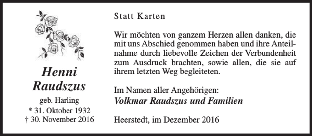 <p>Statt Karten</p><p>Henni<br />Raudszus<br />geb. Harling<br />* 31. Oktober 1932<br />† 30. November 2016</p><p>Wir möchten von ganzem Herzen allen danken, die<br />mit uns Abschied genommen haben und ihre Anteilnahme durch liebevolle Zeichen der Verbundenheit<br />zum Ausdruck brachten, sowie allen, die sie auf<br />ihrem letzten Weg begleiteten.<br />Im Namen aller Angehörigen:</p><p>Volkmar Raudszus und Familien<br />Heerstedt, im Dezember 2016</p>