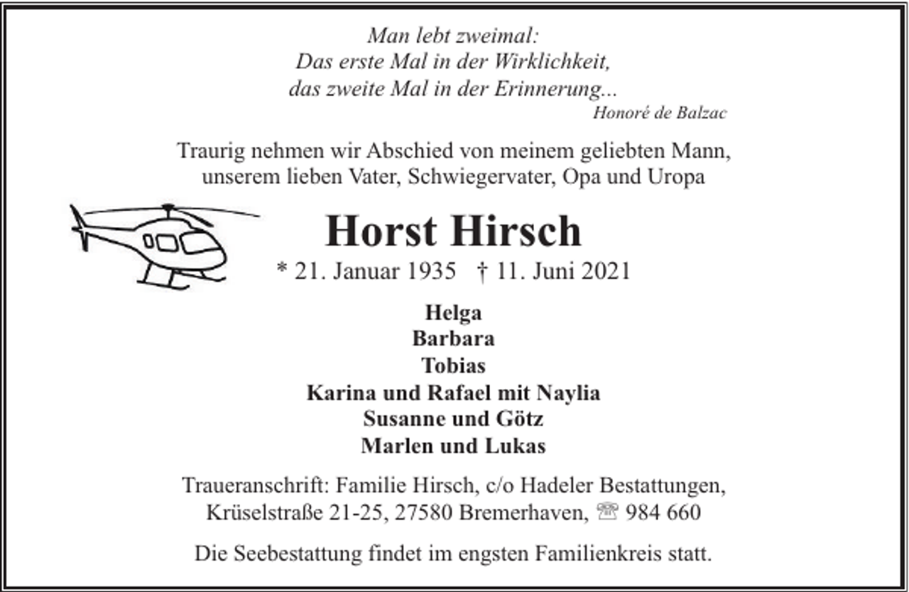 <p>Man lebt zweimal:<br />Das erste Mal in der Wirklichkeit,<br />das zweite Mal in der Erinnerung...</p><p>Honoré de Balzac</p><p>Traurig nehmen wir Abschied von meinem geliebten Mann,<br />unserem lieben Vater, Schwiegervater, Opa und Uropa</p><p>Horst Hirsch</p><p>* 21. Januar 1935 † 11. Juni 2021<br />Helga<br />Barbara<br />Tobias<br />Karina und Rafael mit Naylia<br />Susanne und Götz<br />Marlen und Lukas<br />Traueranschrift: Familie Hirsch, c/o Hadeler Bestattungen,<br />Krüselstraße 21-25, 27580 Bremerhaven, ' 984 660<br />Die Seebestattung findet im engsten Familienkreis statt.</p>