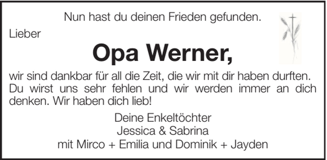 <p>Nun hast du deinen Frieden gefunden.<br />Lieber</p><p>Opa Werner,</p><p>wir sind dankbar für all die Zeit, die wir mit dir haben durften.<br />Du wirst uns sehr fehlen und wir werden immer an dich<br />denken. Wir haben dich lieb!<br />Deine Enkeltöchter<br />Jessica &amp; Sabrina<br />mit Mirco + Emilia und Dominik + Jayden</p>