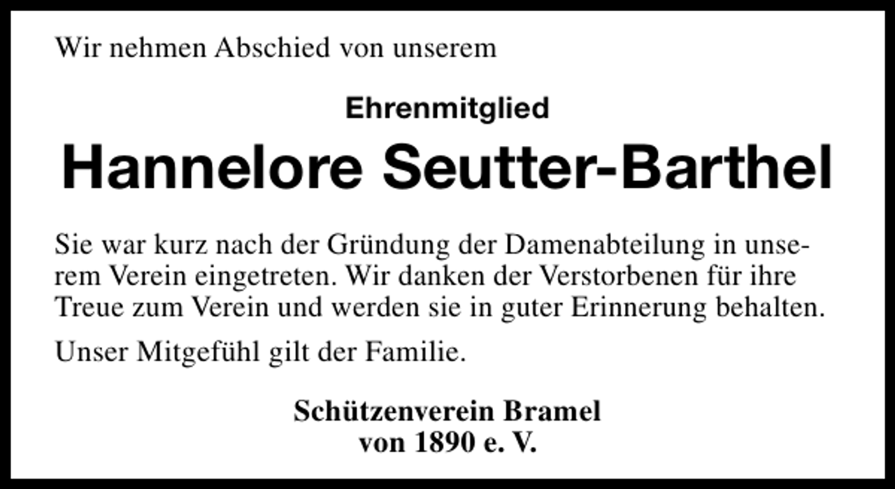 <p>Wir nehmen Abschied von unserem<br />Ehrenmitglied</p><p>Hannelore Seutter-Barthel<br />Sie war kurz nach der Gründung der Damenabteilung in unserem Verein eingetreten. Wir danken der Verstorbenen für ihre<br />Treue zum Verein und werden sie in guter Erinnerung behalten.<br />Unser Mitgefühl gilt der Familie.<br />Schützenverein Bramel<br />von 1890 e. V.</p>