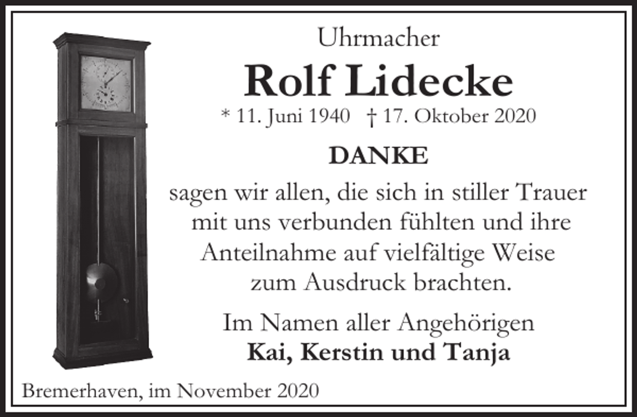 <p>Uhrmacher</p><p>Rolf Lidecke</p><p>* 11. Juni 1940 † 17. Oktober 2020</p><p>DANKE<br />sagen wir allen, die sich in stiller Trauer<br />mit uns verbunden fühlten und ihre<br />Anteilnahme auf vielfältige Weise<br />zum Ausdruck brachten.<br />Im Namen aller Angehörigen<br />Kai, Kerstin und Tanja<br />Bremerhaven, im November 2020</p>