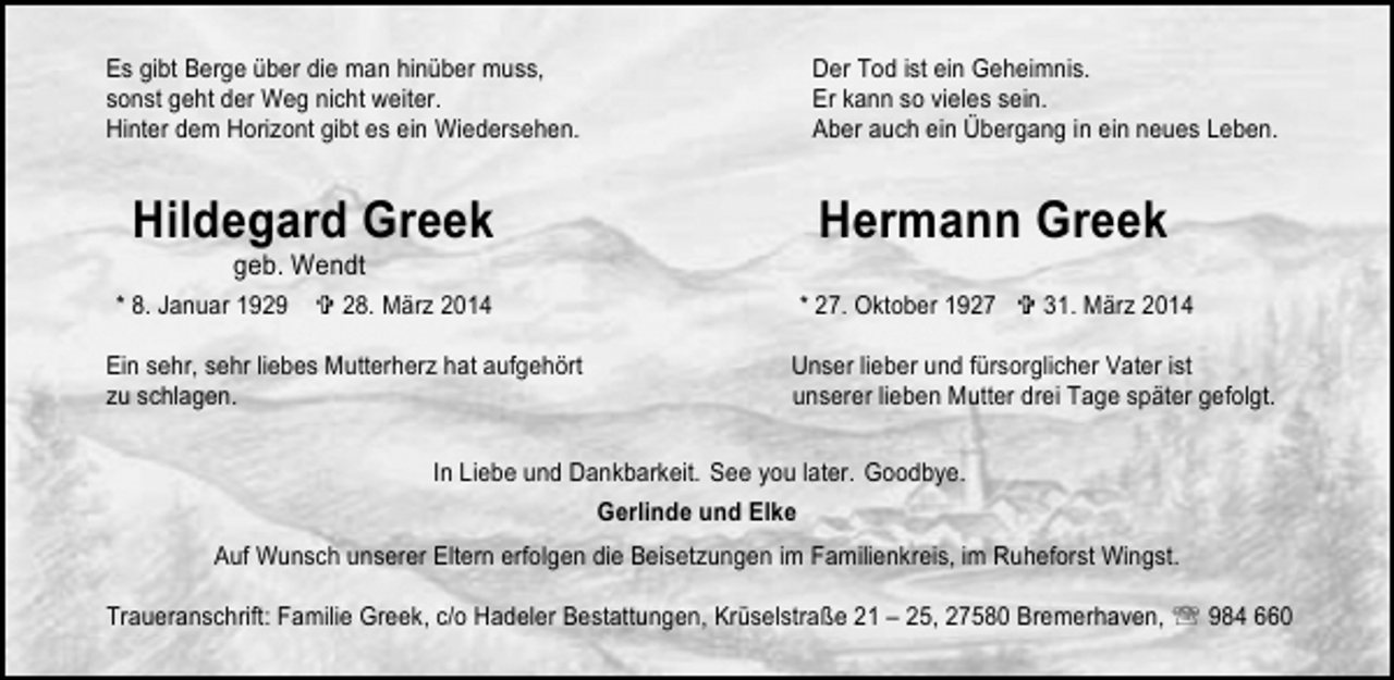 <p>Es gibt Berge über die man hinüber muss,<br />sonst geht der Weg nicht weiter.<br />Hinter dem Horizont gibt es ein Wiedersehen.</p><p>Hildegard Greek<br />geb. Wendt</p><p>* 8. Januar 1929</p><p>28. März 2014</p><p>Ein sehr, sehr liebes Mutterherz hat aufgehört<br />zu schlagen.</p><p>Der Tod ist ein Geheimnis.<br />Er kann so vieles sein.<br />Aber auch ein Übergang in ein neues Leben.</p><p>Hermann Greek<br />* 27. Oktober 1927</p><p>31. März 2014</p><p>Unser lieber und fürsorglicher Vater ist<br />unserer lieben Mutter drei Tage später gefolgt.</p><p>In Liebe und Dankbarkeit. See you later. Goodbye.<br />Gerlinde und Elke<br />Auf Wunsch unserer Eltern erfolgen die Beisetzungen im Familienkreis, im Ruheforst Wingst.<br />Traueranschrift: Familie Greek, c/o Hadeler Bestattungen, Krüselstraße 21 – 25, 27580 Bremerhaven, ℡ 984 660</p>