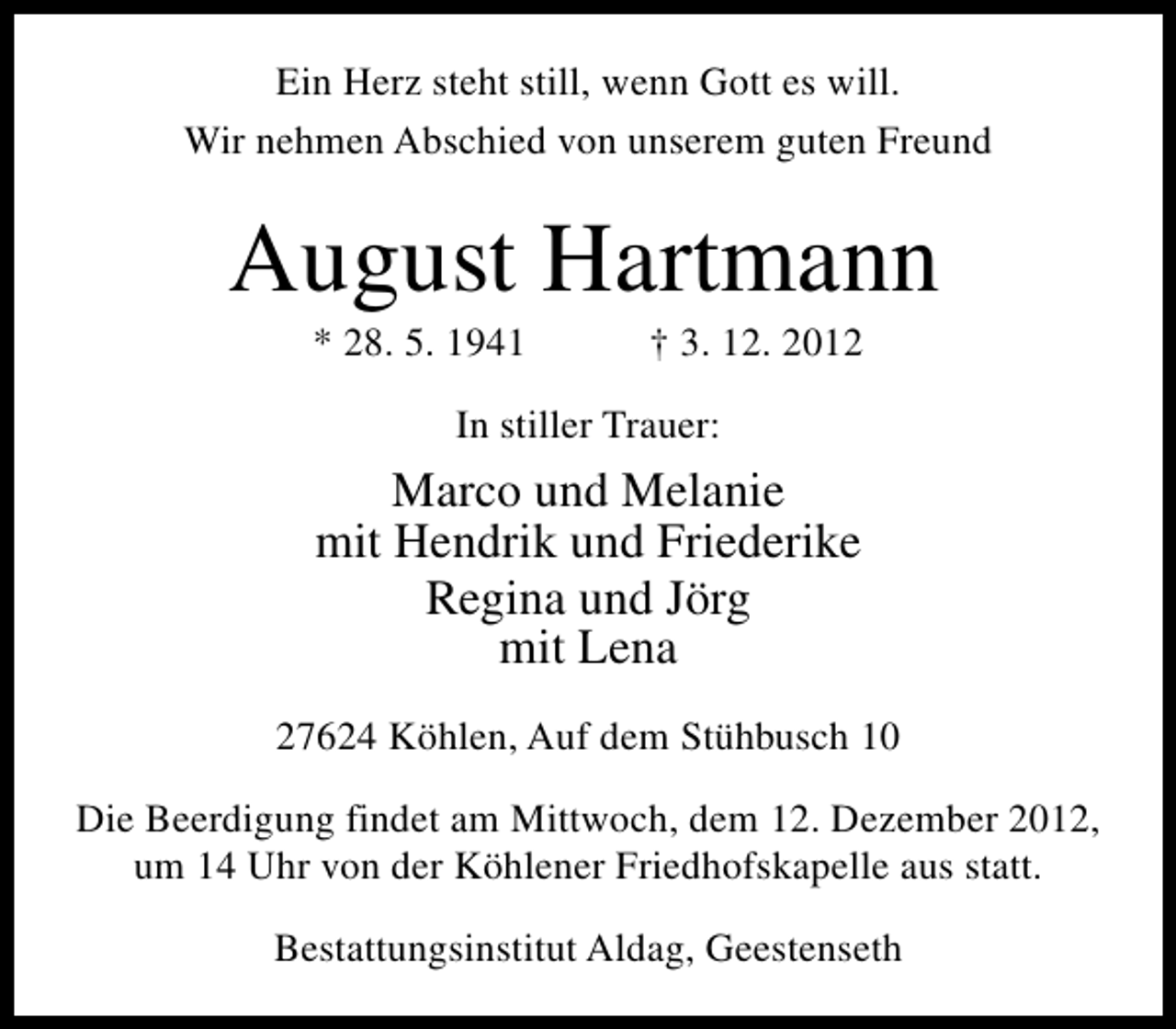<p>Ein Herz steht still, wenn Gott es will.<br />Wir nehmen Abschied von unserem guten Freund</p><p>August Hartmann<br />* 28. 5. 1941</p><p>† 3. 12. 2012</p><p>In stiller Trauer:</p><p>Marco und Melanie<br />mit Hendrik und Friederike<br />Regina und Jörg<br />mit Lena<br />27624 Köhlen, Auf dem Stühbusch 10<br />Die Beerdigung findet am Mittwoch, dem 12. Dezember 2012,<br />um 14 Uhr von der Köhlener Friedhofskapelle aus statt.<br />Bestattungsinstitut Aldag, Geestenseth</p>
