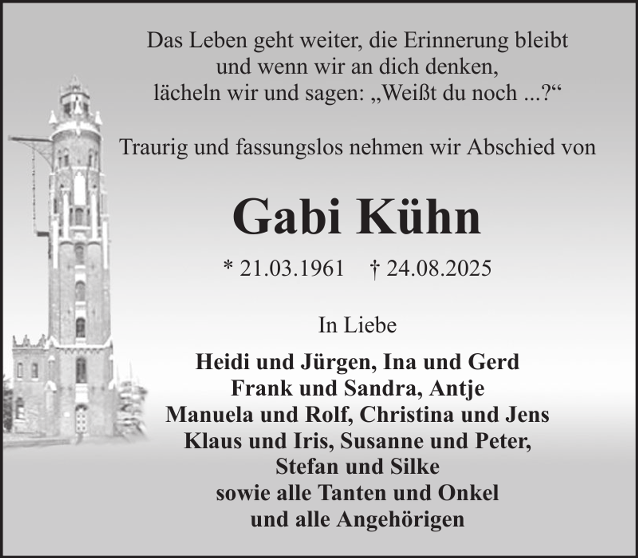 <p>Das Leben geht weiter, die Erinnerung bleibt<br />und wenn wir an dich denken,<br />lächeln wir und sagen: „Weißt du noch ...?“<br />Traurig und fassungslos nehmen wir Abschied von</p><p>Gabi Kühn<br />* 21.03.1961 † 24.08.2025<br />In Liebe<br />Heidi und Jürgen, Ina und Gerd<br />Frank und Sandra, Antje<br />Manuela und Rolf, Christina und Jens<br />Klaus und Iris, Susanne und Peter,<br />Stefan und Silke<br />sowie alle Tanten und Onkel<br />und alle Angehörigen</p>